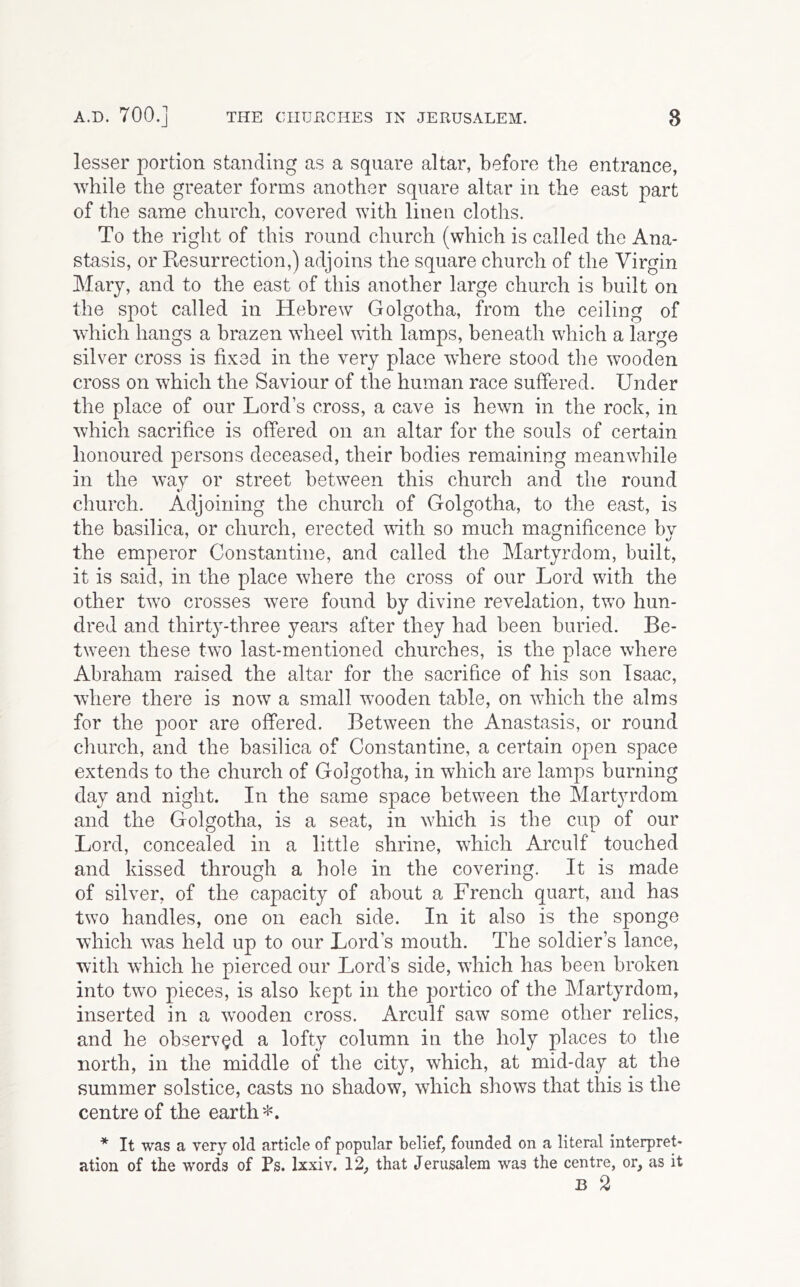 lesser portion standing as a square altar, before the entrance, while the greater forms another square altar in the east part of the same church, covered with linen cloths. To the right of this round church (which is called the Ana- stasis, or Resurrection,) adjoins the square church of the Virgin Mary, and to the east of this another large church is built on the spot called in Hebrew Golgotha, from the ceiling of which hangs a brazen wheel wdth lamps, beneath which a large silver cross is fixed in the very place wdiere stood the wooden cross on which the Saviour of the human race suffered. Under the place of our Lord’s cross, a cave is hewn in the rock, in which sacrifice is offered on an altar for the souls of certain honoured persons deceased, their bodies remaining meanwhile in the way or street between this church and the round church. Adjoining the church of Golgotha, to the east, is the basilica, or church, erected with so much magnificence by the emperor Constantine, and called the Martyrdom, built, it is said, in the place where the cross of our Lord with the other two crosses were found by divine revelation, two hun- dred and thirty-three years after they had been buried. Be- tween these two last-mentioned churches, is the place where Abraham raised the altar for the sacrifice of his son Isaac, where there is now a small wooden table, on which the alms for the poor are offered. Between the Anastasis, or round church, and the basilica of Constantine, a certain open space extends to the church of Golgotha, in which are lamps burning day and night. In the same space between the Martyrdom and the Golgotha, is a seat, in which is the cup of our Lord, concealed in a little shrine, which Arculf touched and kissed through a hole in the covering. It is made of silver, of the capacity of about a French quart, and has two handles, one on each side. In it also is the sponge which was held up to our Lord’s mouth. The soldier’s lance, with which he pierced our Lord’s side, which has been broken into two pieces, is also kept in the portico of the Martyrdom, inserted in a wooden cross. Arculf saw some other relics, and he observed a lofty column in the holy places to the north, in the middle of the city, which, at mid-day at the summer solstice, casts no shadow, which shows that this is the centre of the earth*. * It was a very old article of popular belief, founded on a literal interpret* ation of the words of Ps. Ixxiv. 12, that Jerusalem was the centre, or, as it B 2