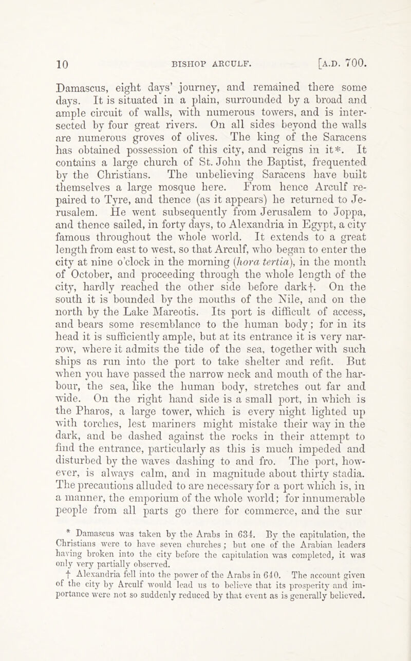 Damascus, eight days’ journey, and remained there some days. It is situated in a plain, surrounded by a broad and ample circuit of 'walls, with numerous towers, and is inter- sected by four great rivers. On all sides beyond the walls are numerous groves of olives. The king of the Saracens has obtained possession of this city, and reigns in it*. It contains a large church of St.John the Baptist, frequented by the Christians. The unbelieving Saracens have built themselves a large mosque here. From hence Arculf re- paired to Tyre, and thence (as it appears) he returned to Je- rusalem. He went subsequently from Jerusalem to Joppa, and thence sailed, in forty days, to Alexandria in Egypt, a city famous throughout the whole world. It extends to a great length from east to west, so that Arculf, who began to enter the city at nine o’clock in the morning (liora tertia), in the month of October, and proceeding through the whole length of the city, hardly reached the other side before darkf. On the south it is bounded by the mouths of the Nile, and on the north by the Lake Mareotis. Its port is difficult of access, and bears some resemblance to the human body; for in its head it is sufficiently ample, but at its entrance it is very nar- row, where it admits the tide of the sea, together with such ships as run into the port to take shelter and refit. But when you have passed the narrow neck and mouth of the har- bour, the sea, like the human body, stretches out far and wide. On the right hand side is a small port, in which is the Pharos, a large tower, which is every night lighted up with torches, lest mariners might mistake their wav in the dark, and be dashed against the rocks in their attempt to find the entrance, particularly as this is much impeded and disturbed by the waves dashing to and fro. The port, how- ever, is always calm, and in magnitude about thirty stadia. The precautions alluded to are necessary for a port which is, in a manner, the emporium of the whole world; for innumerable people from all parts go there for commerce, and the sur * Damascus was taken by tbe Arabs in 634. By the capitulation, the Christians were to have seven churches ; but one of the Arabian leaders having broken into the city before the capitulation was completed, it was only very partially observed. f Alexandria fell into the power of the Arabs in 640. The account given of the city by Arculf would lead us to believe that its prosperity and im- portance were not so suddenly reduced by that event as is generally believed.