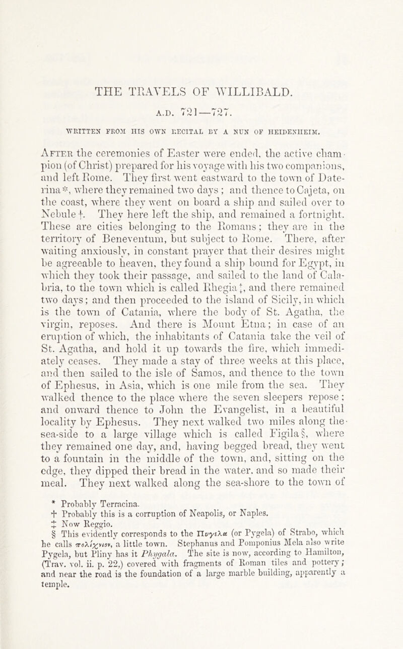 THE THAVELS OF WILLIBALD. A.D. 7^21—7* * * §27. •\TIIITTEN FROM IIIS OWN RECITAL BY A NUN OF HEIBENIIEIM. After the ceremonies of Easter were ended, the active cham- pion (of Christ) prepared for his voyage with his two companions, and left Borne. They first went eastward to the town of Date- rina''y, where they remained two days ; and thence to Cajeta, on tlie coast, where they went on board a ship and sailed oyer to Nehulef. They here left the ship, and remained a fortnight. These are cities belonging to the Romans; they are in the territory of Beneyentum, but subject to Rome. There, after waiting anxiously, in constant prayer that their desires might be agreeable to heaven, they found a ship bound for Egypt, in which they took their passage, and sailed to the land of Cala- bria, to the town which is called Rhegiaj, and there remained two days; and then proceeded to the island of Sicily, in which is the town of Catania, where the body of St. Agatha, tlie virgin, reposes. And there is Mount Etna; in case of an eruption of which, the inhabitants of Catania take the veil of St. Agatha, and hold it up towards the fire, which immedi- ately ceases. They made a stay of three weeks at this jdace, and then sailed to the isle of Samos, and thence to the town of Ephesus, in Asia, which is one mile from the sea. They walked thence to the place where the seven sleepers repose; and onward thence to John the Evangelist, in a beautiful locality by Ejihesus. They next walked two miles along the- sea-side to a large village which is called Figila§, where they remained one day, and, having begged bread, they went to a fountain in the middle of the town, and, sitting on the edge, they dipped their bread in the water, and so made their meal. Thev next walked along the sea-shore to the town of * Probably Terracina. ’I Probably this is a corruption of Neapolis, or Naples. i Now Reggio. § This evidently corresponds to the TlvyiXa (or Pygela) of Strabo, which he calls a little town. Stephanas and Pomponius Mela also write Pygela, but Pliny has it Phygala. The site is now, according to Hamilton, (Trav. Yol. ii. p. 22,) covered with fragments of Homan tiles and pottery; and near the road is the foundation of a large marble building, apparently a temple.