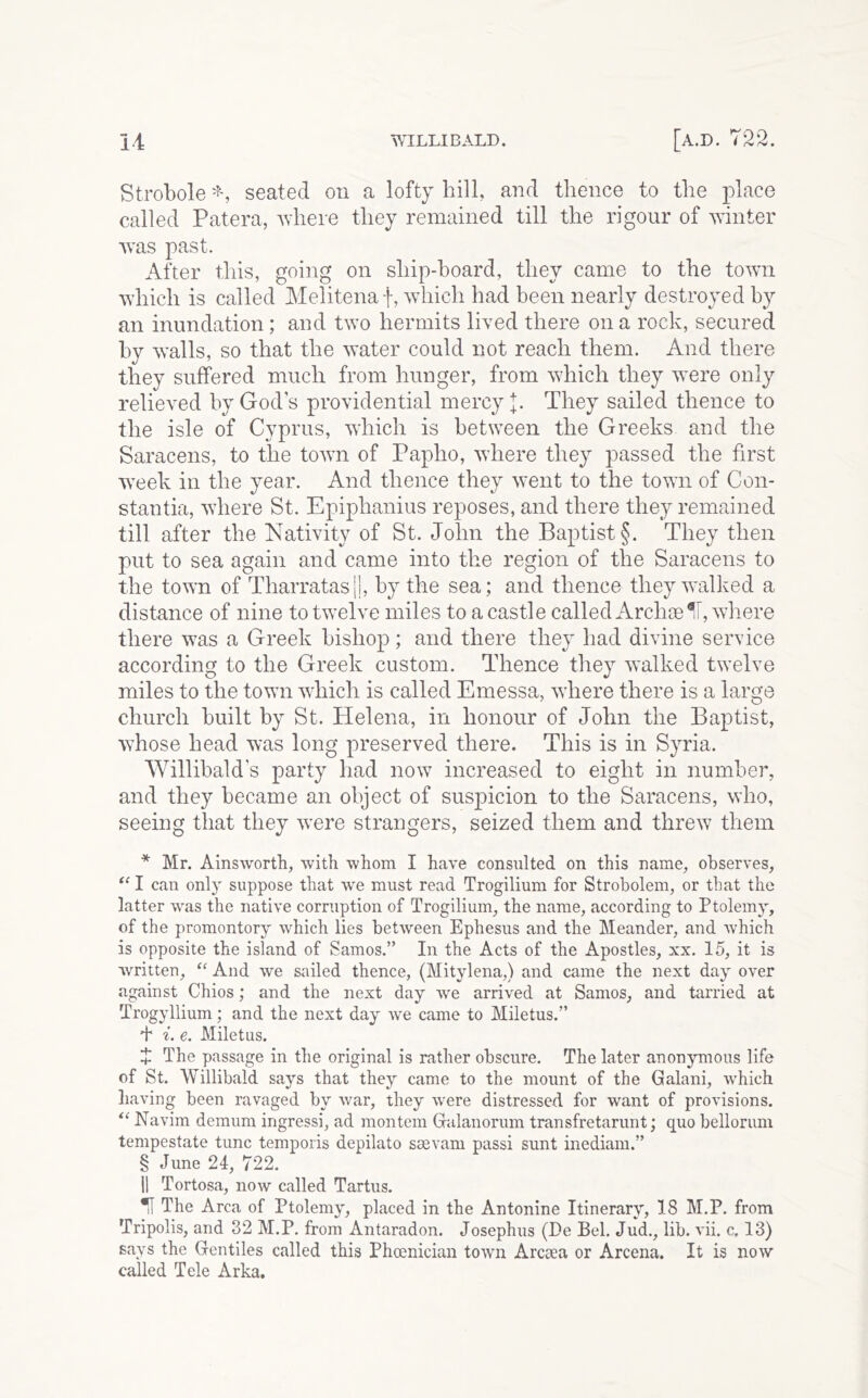 Strobole seated on a lofty hill, and thence to the place called Patera, where they remained till the rigour of winter was past. After this, going on ship-hoard, they came to the town which is called Melitenaf, wdiich had been nearly destroyed by an inundation; and two hermits lived there on a rock, secured by \Yalls, so that the water could not reach them. And there they suffered much from hunger, from which they were only relieved by God s providential mercy 1. They sailed thence to the isle of Cyprus, which is between the Greeks and the Saracens, to the town of Papho, where they passed the first w’eek in the year. And thence they went to the town of Con- stantia, where St. Epiphanius reposes, and there they remained till after the Nativity of St. John the Baptist §. They then put to sea again and came into the region of the Saracens to the town of Tharratas||, by the sea; and thence they walked a distance of nine to twelve miles to a castle called Archse*i, where there was a Greek bishop; and there they had divine service according to the Greek custom. Thence they walked twelve miles to the town which is called Emessa, where there is a large church built by St. Helena, in honour of John the Baptist, whose head was long preserved there. This is in Syria. Willibald's party had now increased to eight in number, and they became an object of suspicion to the Saracens, who, seeing that they were strangers, seized them and threw them * Mr. Ainsworth, with whom I have consulted on this name, observes, I can only suppose that we must read Trogilium for Strobolem, or that the latter was the native corruption of Trogilium, the name, according to Ptolemy, of the promontory which lies between Ephesus and the Meander, and which is opposite the island of Samos.” In the Acts of the Apostles, xx. 15, it is written, “ And we sailed thence, (Mitylena,) and came the next day over against Chios; and the next day we arrived at Samos, and tarried at Trogyllium; and the next day we came to Miletus.” + i. e. Miletus. J The passage in the original is rather obscure. The later anonymous life of St. Willibald says that they came to the mount of the Galani, which having been ravaged by war, they were distressed for want of provisions. Navim demum ingressi, ad montem Galanorum transfretariint; quo bellorum tempestate tunc temporis depilato sasvam passi sunt inediam.” § June 24, 722. II Tortosa, now called Tartus. Tf The Area of Ptolemy, placed in the Antonine Itinerary, 18 M.P. from Tripolis, and 32 M.P. from Antaradon. Josephus (De Bel. Jud., lib. vii. c. 13) says the Gentiles called this Phoenician town Arcaea or Arcena. It is now called Tele Arka.
