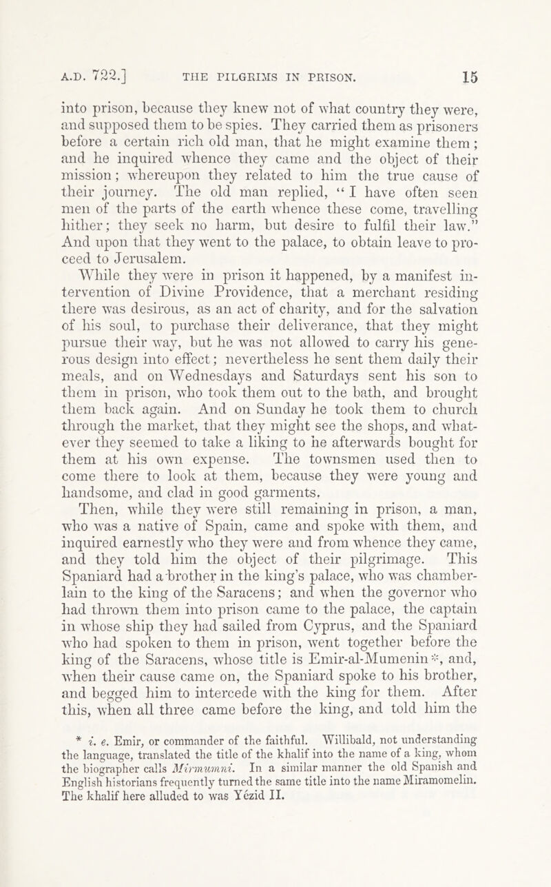 into prison, because they knew not of what country they were, and supposed them to he spies. They carried them as prisoners before a certain rich old man, that he might examine them; and he inquired whence they came and the object of their mission; whereupon they related to him the true cause of their journey. The old man rej)lied, “ I have often seen men of the parts of the earth whence these come, travelling hither; they seek no harm, hut desire to fulfil their law.” And upon that they went to the palace, to obtain leave to pro- ceed to Jerusalem. While they were in prison it happened, by a manifest in- tervention of Divine Providence, that a merchant residino' • ^ there was desirous, as an act of charity, and for the salvation of his soul, to purchase their deliverance, that they might pursue their way, but he was not allowed to carry his gene- rous design into effect; nevertheless he sent them daily their meals, and on Wednesdays and Saturdays sent his son to them in prison, who took them out to the bath, and brought them back again. And on Sunday he took them to church through the market, that they might see the shops, and what- ever they seemed to take a liking to he afterwards bought for them at his own expense. The townsmen used then to come there to look at them, because they were young and handsome, and clad in good garments. Then, while they were still remaining in prison, a man, who was a native of Spain, came and spoke with them, and inquired earnestly who they were and from whence they came, and they told him the object of their pilgrimage. This Spaniard had a'brother in the king’s palace, who was chamber- lain to the king of the Saracens; and when the governor who had thrown! them into prison came to the palace, the captain in wdiose ship they had sailed from Cyprus, and the Spaniard who had spoken to them in prison, w^ent together before the king of the Saracens, whose title is Emir-al-Munieninand, wTen their cause came on, the Spaniard spoke to his brother, and begged him to intercede with the king for them. After this, when all three came before the king, and told him the * i. e. Emir, or commander of the faithful. Willibald, not understanding the language, translated the title of the khalif into the name of a king, whom the biographer calls Mirinumni. In a similar manner the old Spanish and English historians frequently turned the same title into the name Miramomelin. The khalif here alluded to was Yezid II.