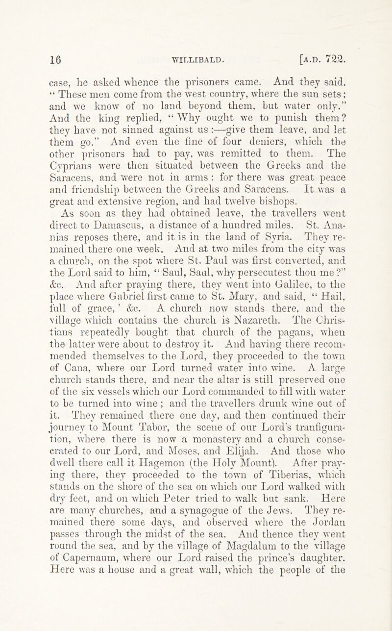 case, he asked whence the prisoners came. And they said, “ These men come from the ^vest country, where the sun sets; and we know of no land beyond them, but crater only.” And the king replied, “Why ought we to punish them? they have not sinned against us :—give them leave, and let them Q’o.” And even the fine of four deniers, which the O ^ other prisoners had to pay, was remitted to them. The Cyprians were then situated between the Greeks and the Saracens, and were not in arms : for there was great peace and friendship between the Greeks and Saracens. It was a great and extensive region, and had twelve bishops. As soon as they had obtained leave, the travellers went direct to Damascus, a distance of a hundred miles. St. Ana- nias reposes there, and it is in the land of Syria. They re- mained there one week. And at twD miles from the city was a church, on the spot where St. Paul was first converted, and the Lord said to him, “ Saul, Saul, wdiy persecutest thou me ?” &c. And after praying there, they went into Galilee, to the place where Gabriel first came to St. Mary, and said, “ Hail, full of grace, ’ &c. A church now stands there, and the village which contains the church is Nazareth. The Chris- tians repeatedly bought that church of the pagans, when the latter were about to destroy it. And having there recom- mended themselves to the Lord, they proceeded to the tow'ii of Cana, where our Lord turned water into wine. A large church stands there, and near the altar is still preserved one of the six vessels which our Lord commanded to fill with water to be turned into wine ; and the travellers drunk wine out of it. They remained there one day, and then continued their journey to Mount Tabor, the scene of our Lord’s tranfigura- tion, where there is now a monastery and a church conse- crated to our Lord, and Moses, and Elijah. And those who dwell there call it Hagemon (the Holy Mount). After pray- ing there, they proceeded to the town of Tiberias, which stands on the shore of the sea on which oar Lord walked with dry feet, and on which Peter tried to walk but sank. Here are many churches, and a sjmagogue of the Jews. They re- mained there some days, and observed where the Jordan passes through the midst of the sea. And thence they went round the sea, and by the village of Magdalum to the village of Capernaum, where our Lord raised the prince’s daughter. Here was a house and a great wall, which the people of the