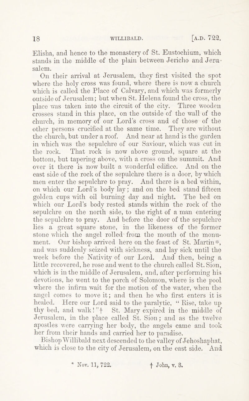 Elisha, and hence to the monastery of St. Eustochium, which stands in the middle of the plain between Jericho and Jem- Salem. On their arrival at Jerusalem, they first visited the spot where the holy cross was found, where there is now a church which is called the Place of Calvary, and which was formerly outside of Jerusalem; hut when St. Helena found the cross, the place was taken into the circuit of the city. Three wooden crosses stand in this place, on the outside of the wall of the church, in memory of our Lord’s cross and of those of the other persons crucified at the same time. They are without the church, but under a roof. And near at hand is the garden in which was the sepulchre of our Saviour, which was cut in the rock. That rock is now above ground, square at the bottom, but tapering above, with a cross on the summit. And over it there is now built a wonderful edifice. And on the east side of the rock of the sepulchre there is a door, by which men enter the sepulchre to pray. And there is a bed vithin, on which our Lord’s body lay; and on the bed stand fifteen golden cups with oil burning day and night. The bed on which our Lord’s body rested stands within the rock of the sepulchre on the north side, to the right of a man entering the sepulchre to pray. And before the door of the sepulchre lies a great square stone, in the likeness of the former stone which the angel rolled' from the mouth of the monu- ment. Our bishop arrived here on the feast of St. Martin and was suddenly seized with sickness, and lay sick until the week before the Nativity of our Lord. And tlien, being a little recovered, he rose and went to the church called St. Sion, which is in the middle of Jerusalem, and, after performing his devotions, he went to the porch of Solomon, where is the pool where the infirm wait for the motion of the water, when the angel comes to move it; and then he who first enters it is healed. Here our Lord said to the paralytic, “ Else, take up thy bed, and walk!”f St. Mary expired in the middle of Jerusalem, in the place called St. Sion; and as the twelve apostles were carrying her body, the angels came and took her from their hands and carried her to paradise. Bishop Willibald next descended to the valley of Jehoshaphat, which is close to the city of Jerusalem, on the east side. And •H- Nov. 11, 722. I John, v, 8.