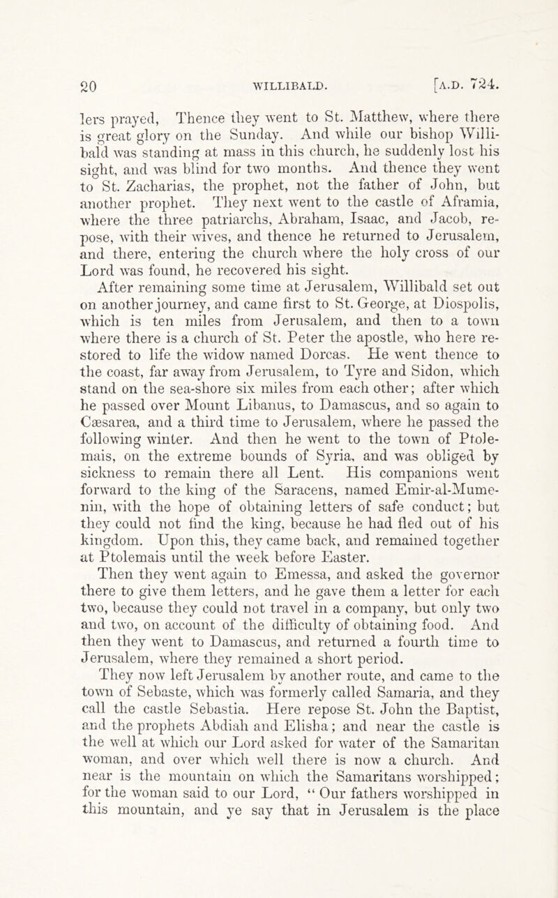 lers prayed, Thence they went to St. Matthew, where there is great glory on the Sunday. And while our bishop ^yllli- baid was standing at mass in this church, he suddenly lost his sight, and was blind for two months. And thence they \vent to St. Zacharias, the prophet, not the father of John, but another prophet. They next went to the castle of Aframia, where the three patriarchs, Abraham, Isaac, and Jacob, re- pose, with their wives, and thence he returned to Jerusalem, and there, entering the church where the holy cross of our Lord was found, he recovered his sight. After remaining some time at Jerusalem, Willibald set out on another journey, and came first to St. George, at Diospolis, which is ten miles from Jerusalem, and then to a town where there is a church of St. Peter the apostle, who here re- stored to life the widow named Dorcas. He went thence to the coast, far away from Jerusalem, to Tyre and Sidon, wdiich stand on the sea-shore six miles from each other; after which he passed over Mount Libanus, to Damascus, and so again to Csesarea, and a third time to Jerusalem, where he passed the following winter. And then he went to the town of Ptole- mais, on the extreme bounds of Syria, and was obliged by sickness to remain there all Lent. His companions w'ent forward to the king of the Saracens, named Emir-al-Mume- nin, with the hope of obtaining letters of safe conduct; but they could not find the king, because he had fled out of his kingdom. Upon this, they came back, and remained together at Ptolemais until the week before Easter. Then they went again to Emessa, and asked the governor there to give them letters, and he gave them a letter for each two, because they could not travel in a company, but only two and two, on account of the difficulty of obtaining food. And then they w’ent to Damascus, and returned a fourth time to Jerusalem, where they remained a short period. They now left Jerusalem by another route, and came to the towm of Sebaste, which was formerly called Samaria, and they call the castle Sebastia. Here repose St. John the Baptist, and the prophets Abdiah and Elisha; and near the castle is the well at which our Lord asked for water of the Samaritan woman, and over which well there is now a church. And near is the mountain on which the Samaritans worshipped; for the woman said to our Lord, “ Our fathers worshipped in this mountain, and ye say that in Jerusalem is the place