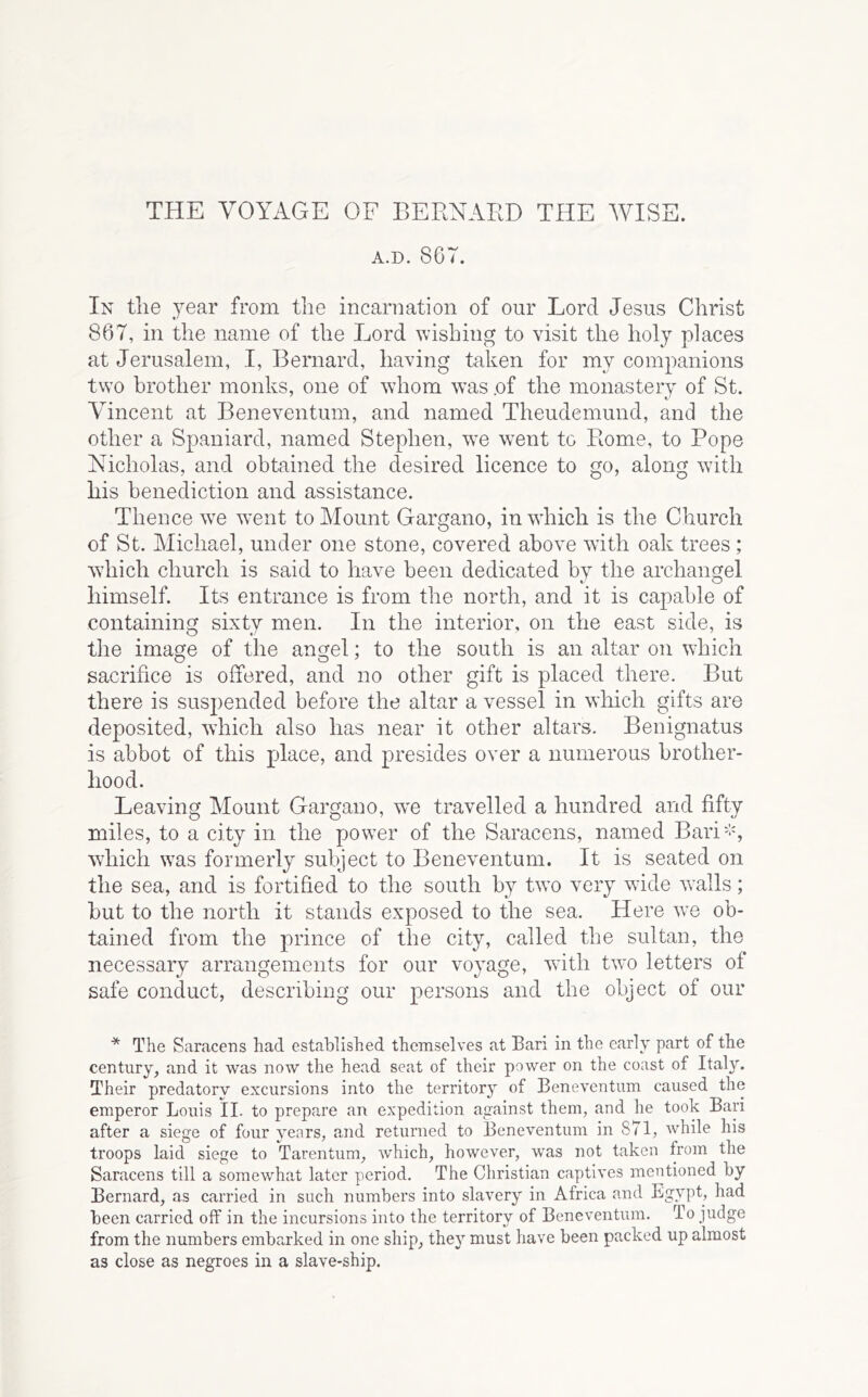 THE VOYAGE OF BERNARD THE WISE. A.D. 86T. In tlie 3^ear from the incarnation of our Lord Jesus Christ 867, in the name of the Lord wishing to visit the holy places at Jerusalem, I, Bernard, having taken for my companions two brother monks, one of whom was .of the monastery of St. Vincent at Beneventum, and named Theudemund, and the other a Spaniard, named Stephen, we went to Rome, to Pope Nicholas, and obtained the desired licence to go, along with his benediction and assistance. Thence we went to Mount Gargano, in which is the Church of St. Michael, under one stone, covered above with oak trees ; which church is said to have been dedicated by the archangel himself. Its entrance is from tlie north, and it is capable of containing sixty men. In the interior, on the east side, is the image of the angel; to the south is an altar on which sacrifice is offered, and no other gift is placed there. But there is suspended before the altar a vessel in which gifts are deposited, which also has near it other altars. Benignatus is abbot of this place, and presides over a numerous brother- hood. Leaving Mount Gargano, we travelled a hundred and fifty miles, to a city in the power of the Saracens, named Bari'-% wdiich was formerly subject to Beneventum. It is seated on the sea, and is fortified to the south by two very wide walls; but to the north it stands exposed to the sea. Here we ob- tained from the prince of the city, called the sultan, the necessary arrangements for our voyage, with two letters of safe conduct, describing our persons and the object of our * The Saracens had established themselves at Bari in the early part of the century, and it was now the head seat of their power on the coast of Italy. Their predatory excursions into the territory of Beneventum caused the emperor Louis II. to prepa,re an expedition against them, and he took Bari after a siege of four years, and returned to Beneventum in 871, while his troops laid siege to Tarentum, w'hich, however, was not taken from the Saracens till a somewha,t later period. The Christian captives mentioned by Bernard, as carried in such numbers into slavery in Africa and Lgypt, had been carried off in the incursions into the territory of Beneventum. To judge from the numbers embarked in one ship, they must have been packed up almost as close as negroes in a slave-ship.