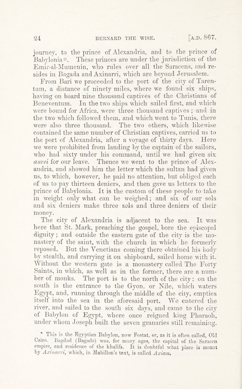 journey, to the prince of iVlexandria, and to the prince of BabyloniaThese princes are under the jurisdiction of the Emir-al'Mumenin, who rules over all the Saracens, and re- sides in Bagada and Axinarri, which are beyond Jerusalem. From Bari we proceeded to the port of the city of Taren- tum, a distance of ninety miles, where we found six ships, having on board nine thousand captives of the Christians of Beneventum. In the two ships which sailed first, and which were bound for Africa, were three thousand captives ; and in the two which followed them, and which went to Tunis, there were also three thousand. The two others, which likewise contained the same number of Christian captives, carried us to the port of Alexandria, after a voyage of thirty days. Here w'e were prohibited from landing by the captain of the sailors, who had sixty under his command, until we had given six aiirei for our leave. Thence we went to the prince of Alex- andria, and showed him the letter which the sultan had given us, to which, however, he paid no attention, but obliged each of us to pay thirteen deniers, and then gave us letters to the prince of Babylonia. It is the custom of these people to take in weight only what can be weighed; and six of our sols and six deniers make three sols and three deniers of their money. The city of Alexandria is adjacent to the sea. It was here that St. Mark, preaching the gospel, bore the episcopal dignity; and outside the eastern gate of the city is the mo- nastery of the saint, with the church in which he formerly reposed. But the Venetians coming there obtained his body by stealth, and carrying it on shipboard, sailed home with it. Without the western gate is a monastery called The Forty Saints, in which, as well as in the former, there are a num- ber of monks. The port is to the north of the city ; on the south is the entrance to the Gyon, or Nile, which waters Egypt, and, running through the middle of the city, empties itself into the sea in the aforesaid port. We entered the river, and sailed to the south six days, and came to the city of Babylon of Egypt, where once reigned king Pharaoh, under whom Joseph built the seven granaries still remaining. * This is the Egyptian Babylon, now Fostat, or, as it is often called. Old Cairo. Bagdad (Bagada) was, for many ages, the capital of the Saracen empire, and residence of the khalifs. It is doubtful what place is meant by Axinarri, which, in Mabillon’s text, is called Axianu