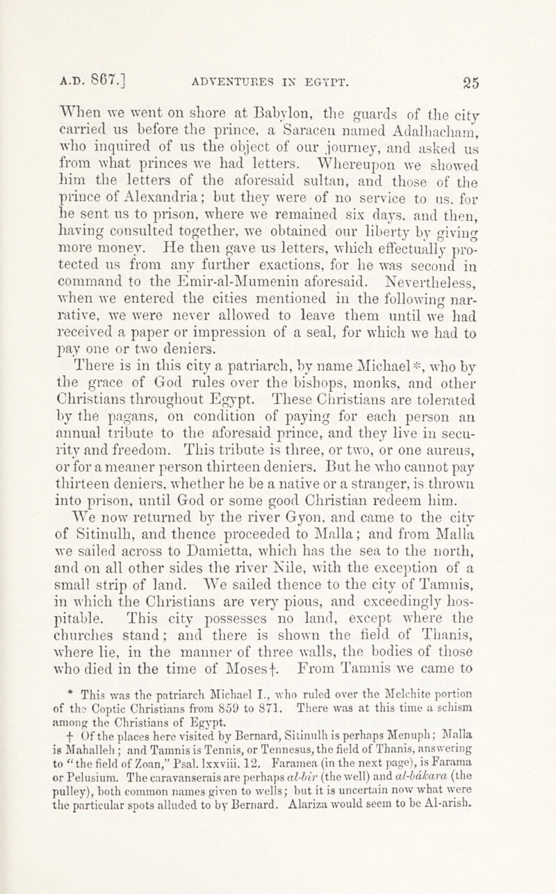 When ve went on shore at Babylon, tlie guards of the city carried us before the prince, a Saracen named Adalhacham, who inquired of us the object of our journey, and asked us from what princes we had letters. Whereupon we showed him the letters of the aforesaid sultan, and those of the prince of Alexandria; but they were of no service to us. for he sent us to prison, where we remained six days, and then, having consulted together, we obtained our liberty by giving more money. He then gave us letters, wliich effectually pro- tected us from any further exactions, for he was second in command to the Emir-al-Mumenin aforesaid. Nevertheless, when we entered the cities mentioned in the following nar- rative, we were never allowed to leave them until we had received a paper or impression of a seal, for which we had to l)ay one or two deniers. There is in this city a patriarch, by name Michael^!', who by the grace of God rules over the bishops, monks, and other Christians throughout Egypt. These Christians are tolemted by the pagans, on condition of paying for each j^erson an annual tribute to the aforesaid prince, and they live in secu- rity and freedom. This tribute is three, or two, or one aureus, or for a meaner person thirteen deniers. But he who cannot pay thirteen deniers, whether he be a native or a stranger, is thrown into prison, until God or some good Christian redeem him. We now returned by the river Gyon, and came to the city of Sitinulh, and thence proceeded to Malla; and from Malla we sailed across to Damietta, which has the sea to the north, and on all other sides the river Nile, with the exception of a small strip of land. We sailed thence to the city of Tamnis, in which the Christians are very pious, and exceedingly hos- pitable. This city possesses no land, except where the churclies stand; and there is shown the field of Tiianis, where lie, in the manner of three walls, the bodies of those who died in the time of Moses f. From Tamnis we came to * This was the patriarch IMichael I., who ruled over the Mclchite portion of the Coptic Christians from 859 to 871. There was at this time a scliism among the Christians of Egypt. f Of the places here visited by Bernard, Sitinulh is perhaps Menuph; Malla is Mahalleh; and Tamnis is Tennis, or Tennesus, the field of Thanis, answering to ^Ohe field of Zoan,” Psal. Ixxviii. 12. Faramea (in the next page), is Farama or Pelusium. The caravanserais are perhaps al-hir (the well) and al-hdkara (the pulley), both common names given to wells; but it is uncertain now what were the particular spots alluded to by Bernard. Alariza would seem to be Al-arish.