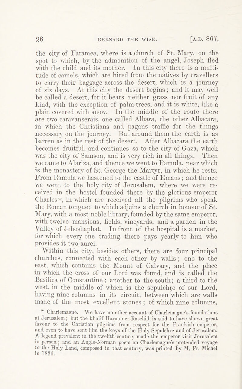 the city of Faramea, where is a church of St. Mary, on the spot to which, by the admonition of the angel, Joseph fled with the child and its mother. In this city there is a multi- tude of camels, which are hired from the natives by travellers to carry their baggage across the desert, which is a journey of six days. At this city the desert begins; and it may well be called a desert, for it bears neither grass nor fruit of any kind, with the exception of palm-trees, and it is wdiite, like a plain covered with snow. In the middle of the route there are two caravanserais, one called Albara, the other Albacara, in which the Christians and pagans traffic for the things necessary on the journey. But around them the earth is as barren as in the rest of the desert. After Albacara the earth becomes fruitful, and continues so to the city of Gaza, which was the city of Samson, and is very rich in all things. Then we came to Alariza, and thence we w^ent to Bamula, near wliich is the monastery of St. George the Martyr, in wdiich he rests. From Ramula we hastened to the castle of Emaus; and thence we went to the holy city of Jerusalem, wdiere w^e were re- ceived in the hostel founded there by the glorious emperor Charlesin wdiich are received all the pilgrims who speak the Pioman tongue; to which adjoins a church in honour of St. Mary, with a most noble library, founded by the same emperor, with twelve mansions, fields, vineyards, and a garden in the Valley of Jehoshaphat. In front of the hospital is a market, for which every one trading there pays yearly to him who provides it two aurei. Within this city, besides others, there are four principal churches, connected with each other by walls ; one to the east, which contains the Mount of Calvary, and the place in wdiich the cross of our Lord was found, and is called the Basilica of Constantine ; another to the south; a third to the west, in the middle of wdiich is the sepulchi^e of our Lord, having nine columns in its circuit, betw^een wdiich are walls made of the most excellent stones ; of which nine columns, * Charlemagne. We have no other account of Charlemagne’s foundations at Jerusalem; but the khalif Haroun-er-llaschid is said to have shown great favour to the Christian pilgrims from respect for the Frankish emperor, and even to have sent him the keys of the Holy Sepulchre and of Jerusalem. A legend prevalent in the twelfth centuiy made the emperor visit Jerusalem in person ; and an Anglo-Norman poem on Charlemagne’s pretended voyage to the Holy Land, composed in that centurv, was printed by M. Fr. Michel in 1836.