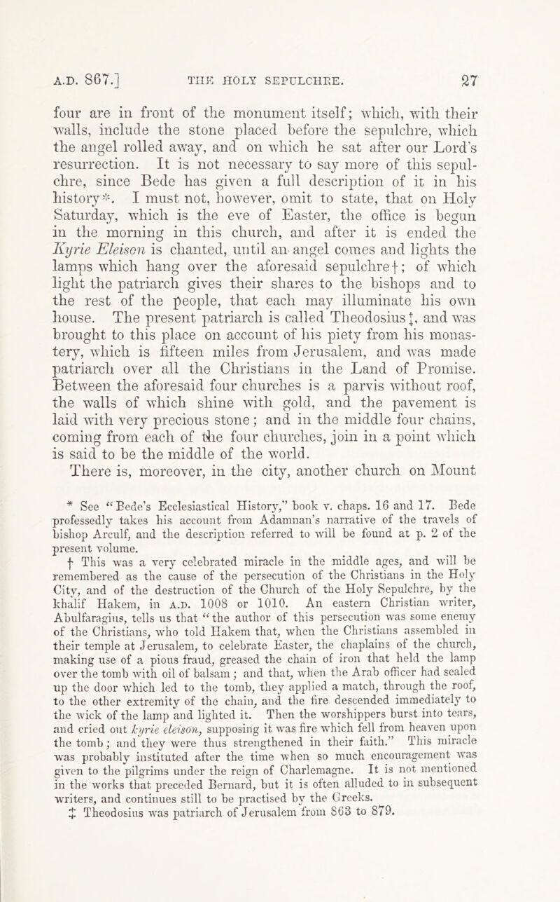 four are in fi’ont of the monument itself; which, with their walls, include the stone placed before the sepulchre, which the angel rolled away, and on which he sat after our Lord’s resurrection. It is not necessary to say more of this sepul- chre, since Bede has given a full description of it in his history''L I must not, however, omit to state, that on Holy Saturday, which is the eve of Easter, the office is begun in the morning in this church, and after it is ended the Kyrie Eleison is chanted, until an-angel comes and lights the lamps which hang over the aforesaid sepulchre f; of which light the patriarch gives their shares to the bishops and to the rest of the people, that each may illuminate his own house. The present patriarch is called Theodosius and w^as brought to this place on account of his piety from his monas- tery, wdiich is fifteen miles from Jerusalem, and was made patriarch over all the Christians in the Land of Promise. Between the aforesaid four churches is a parvis without roof, the walls of which shine with gold, and the pavement is laid with very precious stone ; and in the middle four chains, coming from each of tiie four churches, join in a point wdiich is said to be the middle of the w^orld. There is, moreover, in the city, another church on Mount * See ^‘Bede's Ecclesiastical History,*’ book v. chaps. 16 and 17. Bede professedly takes his account from Adamnan’s narrative of the travels of bishop Arculf, and the description referred to will be found at p. 2 of the present volume. f This was a very celebrated miracle in the middle ages, and will be remembered as the cause of the persecution of the Christians in the Holy City, and of the destruction of the Church of the Holy Sepulchre, by the khalif Hakem, in a.d. 1008 or 1010. An eastern Christian writer, Abulfaragius, tells us that the author of this persecution was some enemy of the Christians, who told Hakem that, when the Christians assembled in their temple at Jerusalem, to celebrate Easter, the chaplains of the church, making use of a pious fraud, greased the chain of iron that held the lamp over the tomb with oil of balsam ; and that, when the Arab officer had sealed up the door which led to the tomb, they applied a match, through the roof, to the other extremity of the chain, and the fire descended immediately to the wick of the lamp and lighted it. Then the worshippers burst into tears, and cried out l-^rie eleison, supposing it was fire which fell from heaven upon the tomb; and they were thus strengthened in their faith.” This miracle was probably instituted after the time when so much encouragement was given to the pilgrims under the reign of Charlemagne. It is not mentioned in the works that preceded Bernard, but it is often alluded to in subsequent writers, and continues still to be practised by the Greeks. X Theodosius was patriarch of Jerusalem from 863 to 879.
