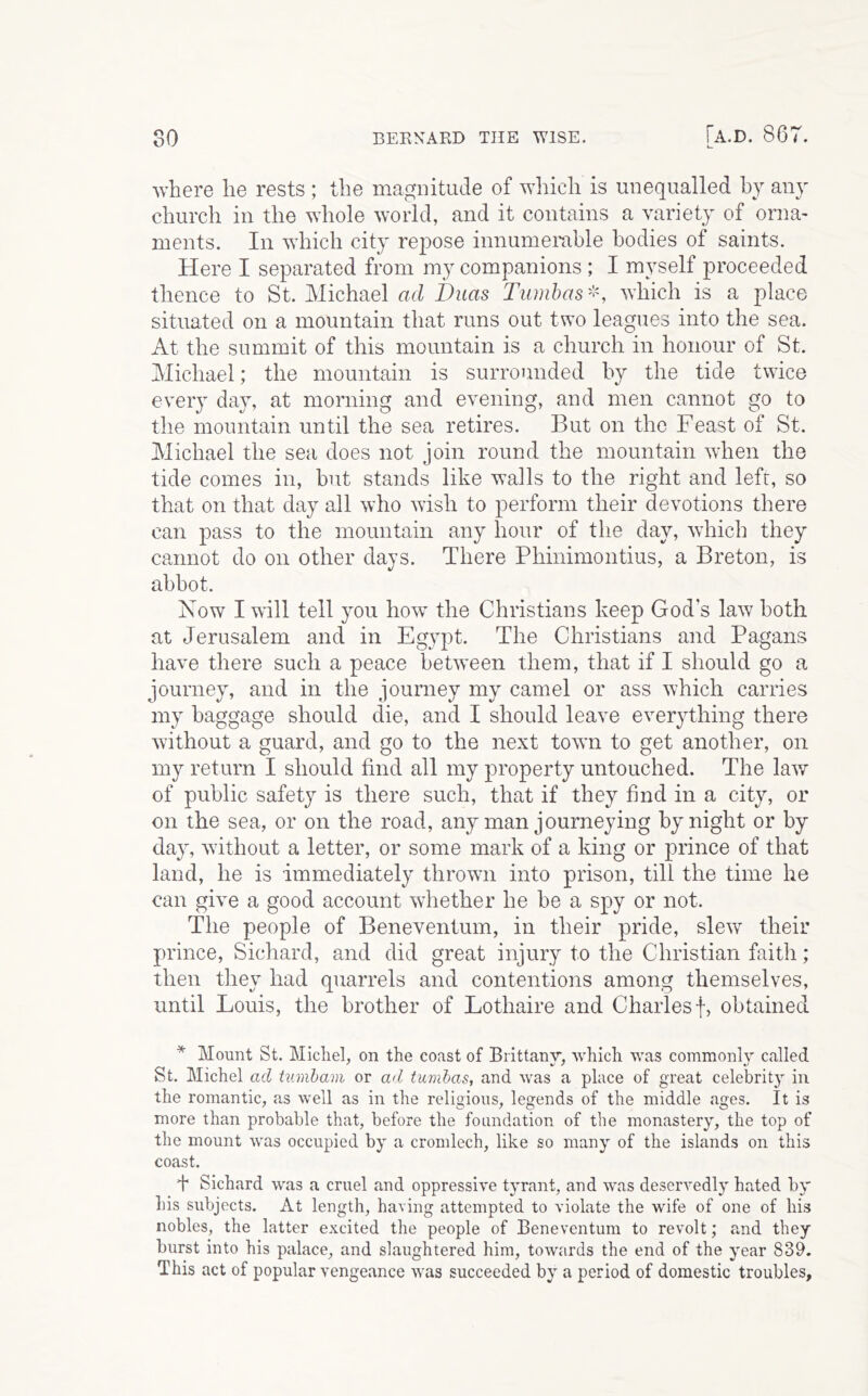 where he rests ; the magnitude of which is unequalled bj any church in the whole world, and it contains a variety of orna- ments. In which city repose innumemble bodies of saints. Here I separated from my companions ; I myself proceeded thence to St. Michael ad Duas Tiimhas-', which is a place situated on a mountain that runs out two leagues into the sea. At the summit of this mountain is a church in honour of St. Michael; the mountain is surrounded by the tide twice every day, at morning and evening, and men cannot go to the mountain until the sea retires. But on the Feast of St. Michael the sea does not join round the mountain when the tide comes in, but stands like walls to the right and left, so that on that day all who wish to perform their devotions there can pass to the mountain any hour of the day, which they cannot do on other days. There Phinimontius, a Breton, is abbot. Now I will tell you how the Christians keep God’s law both at Jerusalem and in Egypt. The Christians and Pagans have there such a peace between them, that if I should go a journey, and in the journey my camel or ass which carries my baggage should die, and I should leave everything there without a guard, and go to the next town to get another, on my return I should find all my property untouched. The law of public safety is there such, that if they find in a city, or on the sea, or on the road, any man journeying by night or by day, without a letter, or some mark of a king or prince of that land, he is immediately thrown into prison, till the time he can give a good account whether he be a spy or not. The people of Beneventum, in their pride, slew their prince, Sichard, and did great injury to the Christian faith; then they had quarrels and contentions among themselves, until Louis, the brother of Lothaire and Charles f, obtained * Mount St. Micliel, on the coast of Brittany, which was commonly called St. Michel ad tumham or ad tumhas, and was a place of great celebrity in the romantic, as well as in the religious, legends of the middle ages. It is more than probable that, before the foundation of the monastery, the top of the mount was occupied by a cromlech, like so many of the islands on this coast. I Sichard was a cruel and oppressive tyrant, and was deservedly hated by his subjects. At length, having attempted to violate the wife of one of his nobles, the latter excited the people of Beneventum to revolt; and they burst into his palace, and slaughtered him, towards the end of the year 839. This act of popular vengeance was succeeded by a period of domestic troubles.