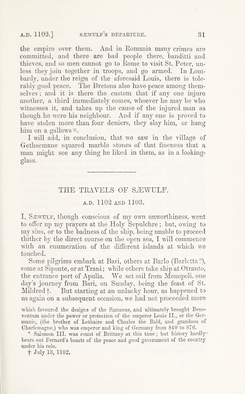 the empire over them. And in Komania many crimes are committed, and there are bad people there, banditti and thieves, and so men cannot go to Itome to visit St. Peter, un- less they join together in troops, and go armed. In Lom- bardy, under the reign of the aforesaid Louis, there is tole- rably good peace. The Bretons also have peace among them- selves ; and it is there the custom that if any one injure another, a third immediately comes, whoever he may be who witnesses it, and takes up the cause of the injured man as though he were his neighbour. And if any one is proved to have stolen more than four deniers, they slay him, or hang him on a gallows I will add, in conclusion, that we saw in the village of Gethsemane squared marble stones of that fineness that a man might see any thing he liked in them, as in a looking- glass. THE TRAVELS OF SHiWULF. A.D. 1102 A^D 1103. I, SiEwuLF, though conscious of my own unwoiThiness, went to offer up my prayers at the Holy Sepulchre; but, owing to my sins, or to the badness of the ship, being unable to proceed thither by the direct course on the open sea, I will commence with an enumeration of the different islands at which we touched. Some pilgrims embark at Bari, others at Barlo (Barletta ?), some at Siponte, or at Trani; while others take ship at Otranto, the entrance port of Apulia. We set sail from Monopoli, one day’s journey from Bari, on Sunday, being the feast of St. Mildred f. But starting at an unlucky hour, as happened to us again on a subsequent occasion, we had not proceeded more ■vvliicli favoured the designs of the Saracens, and ultimately brought Bene- ventum under the power or protection of the emperor Louis II., or the Ger- manic, (the brother of Lothaire and Charles the Bald, and grandson of Charlemagne.) v/ho was emperor and king of Germany from 840 to 876. * Salomon III. was count of Brittany at this time; but history hardly* bears out Bernard’s boasts of the peace and good government of the country under his rule. t July 13, 1102.