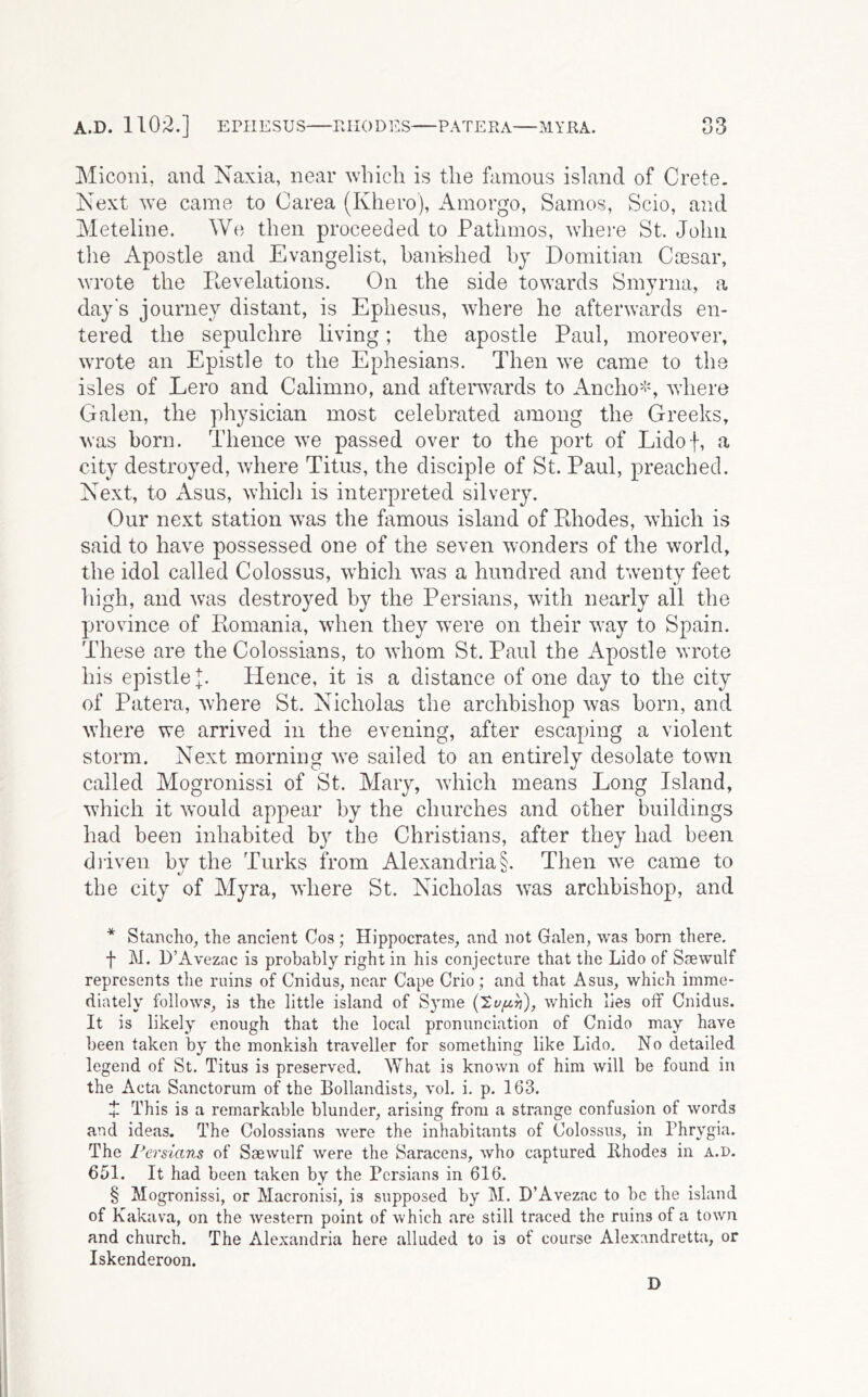 A.D. 1102.] EPHESUS PJIODES PATEEA—MYRA. S3 Miconi, and Naxia, near which is the famous island of Crete. Next we came to Oarea (Khero), Amorgo, Samos, Scio, and Meteline. We then proceeded to Patlimos, whei-e St. John the Apostle and Evangelist, banished hy Domitian Ca3sar, wrote the Revelations. On the side towards Smyrna, a days journey distant, is Ephesus, where he afterwards en- tered the sepulchre living; the apostle Paul, moreover, wrote an Epistle to the Ephesians. Then we came to the isles of Lero and Calimno, and afterwards to iVncho^!', where Galen, the physician most celebrated among the Greeks, was born. Thence we passed over to the port of Lidof, a city destroyed, where Titus, the disciple of St. Paul, preached. Next, to Asus, which is interpreted silvery. Our next station was the famous island of Pthodes, which is said to have possessed one of the seven wonders of the world, the idol called Colossus, which was a hundred and twenty feet high, and was destroyed by the Persians, with nearly all the province of Romania, when they w^ere on their way to Spain. These are the Colossians, to whom St. Paul the Apostle wrote his epistle Hence, it is a distance of one day to the city of Patera, where St. Nicholas the archbishop was born, and where we arrived in the evening, after escaping a violent storm. Next morning w^e sailed to an entirely desolate town called Mogronissi of St. Mary, 'which means Long Island, which it would appear by the churches and other buildings had been inhabited by the Christians, after they had been dliven bv the Turks from Alexandria §. Then we came to the city of Myra, 'where St. Nicholas was archbishop, and * Stancho, the ancient Cos; Hippocrates, and not Galen, was born there. f M. D’Avezac is probably right in his conjecture that the Lido of Ssewulf represents tlie ruins of Cnidus, near Cape Crio; and that Asus, which imme- diately follows, is the little island of Syme (Sy/z^j), which lies off Cnidus. It is likely enough that the local pronunciation of Cnido may have been taken by the monkish traveller for something like Lido. No detailed legend of St. Titus is preserved. What is known of him will be found in the Acta Sanctorum of the Bollandists, vol. i. p. 163. Ijl This is a remarkable blunder, arising from a strange confusion of words and ideas. The Colossians were the inhabitants of Colossus, in Phrygia. The rersians of Saewulf Avere the Saracens, who captured Khodes in a.d. 651. It had been taken by the Persians in 616. § Mogronissi, or Macronisi, is supposed by M. D’Avezac to be the island of Kakava, on the western point of which .are still traced the ruins of a town and church. The Alexandria here alluded to is of course Alexandretta, or Iskenderoon. D