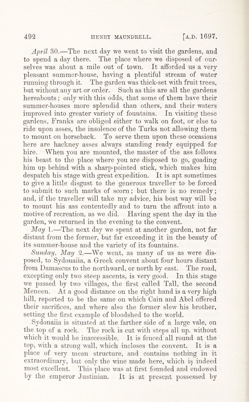 April 30.—The next day we went to visit the gardens, and to spend a day there. The place where we disposed of our- selves was about a mile out of town. It afforded us a very pleasant summer-house, having a plentiful stream of water running through it. The garden was thick-set with fruit trees, but without any art or order. Such as this are all the gardens hereabouts; only with this odds, that some of them have their summer-houses more splendid than others, and their waters improved into greater variety of fountains. In visiting these gardens, Franks are obliged either to walk on foot, or else to ride upon asses, the insolence of the Turks not allowing them to mount on horseback. To serve them upon these occasions here are hackney asses always standing ready equipped for hire. When you are mounted, the master of the ass follows his beast to the place where you are disposed to go, goading him up behind with a sharp-pointed stick, which makes him despatch his stage with great expedition. It is apt sometimes to give a little disgust to the generous traveller to he forced to submit to such marks of scorn; but there is no remedy; and, if the traveller will take my advice, his best way will be to mount his ass contentedly and to turn the affront into a motive of recreation, as we did. Having spent the day in the garden, we returned in the evening to the convent. May 1.—The next day we spent at another garden, not far distant from the former, but far exceeding it in the beauty of its summer-house and the variety of its fountains. Sunday, May 2.—We went, as many of us as were dis- posed, to Sydonaiia, a Greek convent about four hours distant from Damascus to the northward, or north by east. The road, excepting only two steep ascents, is very good. In this stage we passed by two villages, the first called Tall, the second Meneen. At a good distance on the right hand is a very high hill, reported to be the same on which Cain and Abel offered their sacrifices, and where also the former slew his brother, setting the first example of bloodshed to the world. Sydonaiia is situated at the farther side of a large vale, on the top of a rock. The rock is cut with steps all up. without which it would he inaccessible. It is fenced all round at the top, with a strong wall, which incloses the convent. It is a place of very mean structure, and contains nothing in it extraordinary, but only the wine made here, which i;^ indeed most excellent. This place was at first founded and endowed by the emperor Justinian. It is at present possessed by
