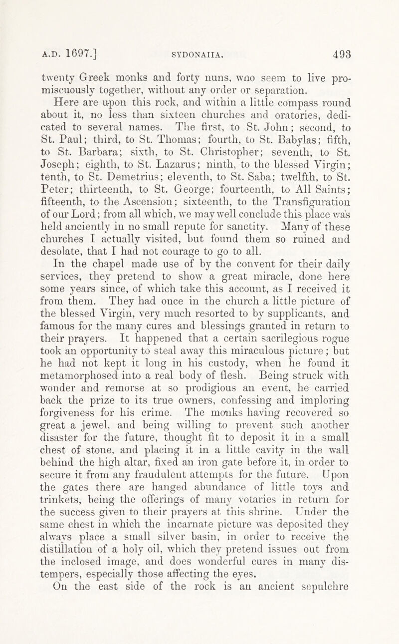 twenty Greek monks and forty nuns, wno seem to live pro- miscuously together, without any order or separation. Here are upon this rock, and within a little compass round about it, no less than sixteen churches and oratories, dedi- cated to several names. The first, to St. John; second, to St. Paul; third, to St. Thomas; fourth, to St. Babylas; fifth, to St. Barbara; sixth, to St. Christopher; seventh, to St. Joseph; eighth, to St. Lazarus; ninth, to the blessed Virgin; tenth, to St. Demetrius; eleventh, to St. Saba; twelfth, to St. Peter; thirteenth, to St. George; fourteenth, to All Saints; fifteenth, to the Ascension; sixteenth, to the Transfiguration of our Lord; from all which, we may well conclude this place v/as held anciently in no small repute for sanctity. Many of these churches I actually visited, but found them so ruined and desolate, that I had not courage to go to all. In the chapel made use of by the convent for their daily services, they pretend to show a great miracle, done here some years since, of which take this account, as I received it from them. They had once in the church a little picture of the blessed Virgin, very much resorted to by supplicants, and famous for the many cures and blessings granted in return to their prayers. It happened that a certain sacrilegious rogue took an opportunity to steal away this miraculous picture; but he had not kept it long in his custody, when he found it metamorphosed into a real body of flesh. Being struck with wonder and remorse at so prodigious an event, he carried back the prize to its true owners, confessing and imploring forgiveness for his crime. The monks having recovered so great a jewel, and being willing to prevent such another disaster for the future, thought fit to deposit it in a small chest of stone, and placing it in a little cavity in the wall behind the high altar, fixed an iron gate before it, in order to secure it from any fraudulent attempts for the future. Upon the gates there are hanged abundance of little toys and trinkets, being the offerings of many votaries in return for the success given to their prayers at this shrine. Under the same chest in which the incarnate picture was deposited they always place a small silver basin, in order to receive the distillation of a holy oil, which they pretend issues out from the inclosed image, and does wonderful cures in many dis- tempers, especially those affecting the eyes. On the east side of the rock is an ancient sepulchre