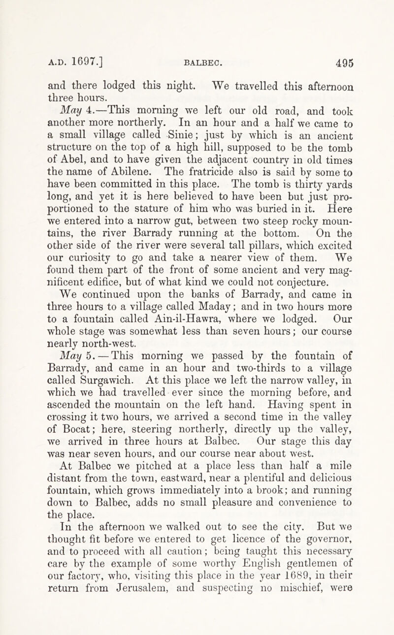 and there lodged this night. We travelled this afternoon three hours. May 4.—This morning we left our old road, and took another more northerly. In an hour and a half we came to a small village called Sinie; just by which is an ancient structure on the top of a high hill, supposed to be the tomb of Abel, and to have given the adjacent country in old times the name of Abilene. The fratricide also is said by some to have been committed in this place. The tomb is thirty yards long, and yet it is here believed to have been but just pro- portioned to the stature of him who was buried in it. Here we entered into a narrow gut, between two steep rocky moun- tains, the river Barrady running at the bottom. On the other side of the river were several tall pillars, which excited our curiosity to go and take a nearer view of them. We found them part of the front of some ancient and very mag- nificent edifice, but of what kind we could not conjecture. We continued upon the banks of Barrady, and came in three hours to a village called Maday; and in two hours more to a fountain called Ain-il-Hawra, where we lodged. Our whole stage was somewhat less than seven hours; our course nearly north-west. May 5. — This morning we passed by the fountain of Barrady, and came in an hour and two-thirds to a village called Surgawich. At this place we left the narrow valley, in which we had travelled ever since the morning before, and ascended the mountain on the left hand. Having spent in crossing it two hours, we arrived a second time in the valley of Bocat; here, steering northerly, directly up the valley, we arrived in three hours at Balbec. Our stage this day was near seven hours, and our course near about west. At Balbec we pitched at a place less than half a mile distant from the town, eastward, near a plentiful and delicious fountain, which grows immediately into a brook; and running down to Balbec, adds no small pleasure and convenience to the place. In the afternoon we walked out to see the city. But we thought fit before we entered to get licence of the governor, and to proceed with all caution; being taught this necessary care by the example of some worthy English gentlemen of our factory, who, visiting this place in the year 1689, in their return from Jerusalem, and suspecting no mischief, were