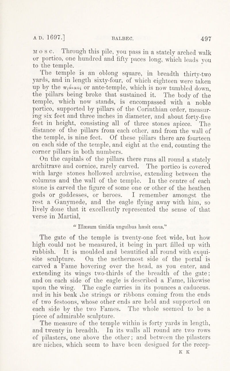 M o s c. Througli this pile, you pass in a stately arched walk or portico, one hundred and fifty paces long, which leads you to the temple. The temple is an oblong square, in breadth thirty-two yards, and in length sixty-four, of which eighteen w^ere taken up by the or ante-temple, which is now tumbled down, the pillars being broke that sustained it. The body of the temple, which now stands, is encompassed with a noble portico, supported by pillars of the Corinthian order, measur- ing six feet and three inches in diameter, and about fortj^-five feet in height, consisting all of three stones apiece. The distance of the pillars from each other, and from the wall of the temple, is nine feet. Of these pillars there are fourteen on each side of the temple, and eight at the end, counting the corner pillars in both numbers. On the capitals of the pillars there runs ail round a stately architrave and cornice, rarely carved. The portico is covered with large stones hollowed archwise, extending between the columns and the wall of the temple. In the centre of each stone is carved the figure of some one or other of the heathen gods or goddesses, or heroes. I remember amongst the rest a Ganymede, and the eagle flying away with him, so lively done that it excellently represented the sense of that verse in Martial, Illaesum timidis unguibus hsesit onus.” The gate of the temple is twenty-one feet wide, but how high could not be measured, it being in part hlled up with rubbish. It is moulded and beautified all round with exqui- site sculpture. On the nethermost side of the portal is carved a Fame hovering over the head, as you enter, and extending its wings tw^o-thirds of the breadth of the gate; and on each side of the eagle is described a Fame, likewise upon the wing. The eagle carries in its pounces a caduceus. and in his beak the strings or ribbons coming from the ends of tw^o festoons, whose other ends are held and supported on each side by the two Fames. The whole seemed to be a piece of admirable sculpture. The measure of the temple within is forty yards in length, and twent} in breadth. In its walls all round are two rows of pilasters, one above the other; and between the pilasters are niches, which seem to have been designed for the recep- K K