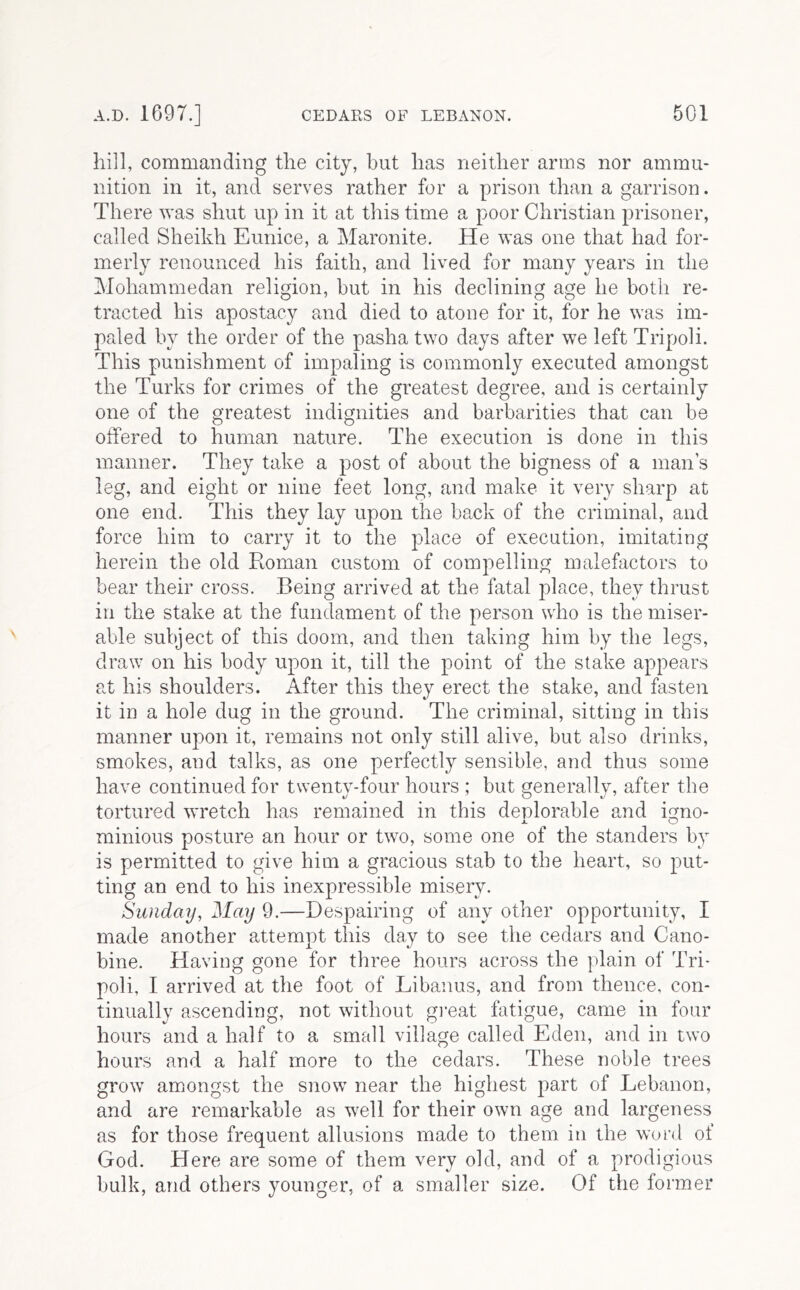 hill, commanding the city, but has neither arms nor ammu- nition ill it, and serves rather for a prison than a garrison. There was shut up in it at this time a poor Christian prisoner, called Sheikh Eunice, a Maronite. He was one that had for- merly renounced his faith, and lived for many years in the Mohammedan religion, but in his declining age he both re- tracted his apostacy and died to atone for it, for he was im- paled by the order of the pasha two days after we left Tripoli. This punishment of impaling is commonly executed amongst the Turks for crimes of the greatest degree, and is certainly one of the greatest indignities and barbarities that can be offered to human nature. The execution is done in this manner. They take a post of about the bigness of a man’s leg, and eight or nine feet long, and make it very sharp at one end. This they lay upon the back of the criminal, and force him to carry it to the place of execution, imitating herein the old Roman custom of compelling malefactors to bear their cross. Being arrived at the fatal place, they thrust in the stake at the fundament of the person who is the miser- able subject of this doom, and then taking him by the legs, draw on his body upon it, till the point of the stake appears at his shoulders. After this they erect the stake, and fasten it in a hole dug in the ground. The criminal, sitting in this manner upon it, remains not only still alive, but also drinks, smokes, and talks, as one perfectly sensible, and thus some have continued for twenty-four hours ; but generally, after the tortured wretch has remained in this deplorable and io^no- minions posture an hour or two, some one of the standers by is permitted to give him a gracious stab to the heart, so put- ting an end to his inexpressible misery. Sunday, May 9.—Despairing of any other opportunity, I made another attempt this day to see the cedars and Cano- bine. Having gone for three hours across the plain of Tri- poli, I arrived at the foot of Libanus, and from thence, con- tinually ascending, not without gieat fatigue, came in four hours and a half to a small village called Eden, and in two hours and a half more to the cedars. These noble trees grow amongst the snow near the highest part of Lebanon, and are remarkable as well for their own age and largeness as for those frequent allusions made to them in the word of God. Here are some of them very old, and of a prodigious bulk, and others younger, of a smaller size. Of the former