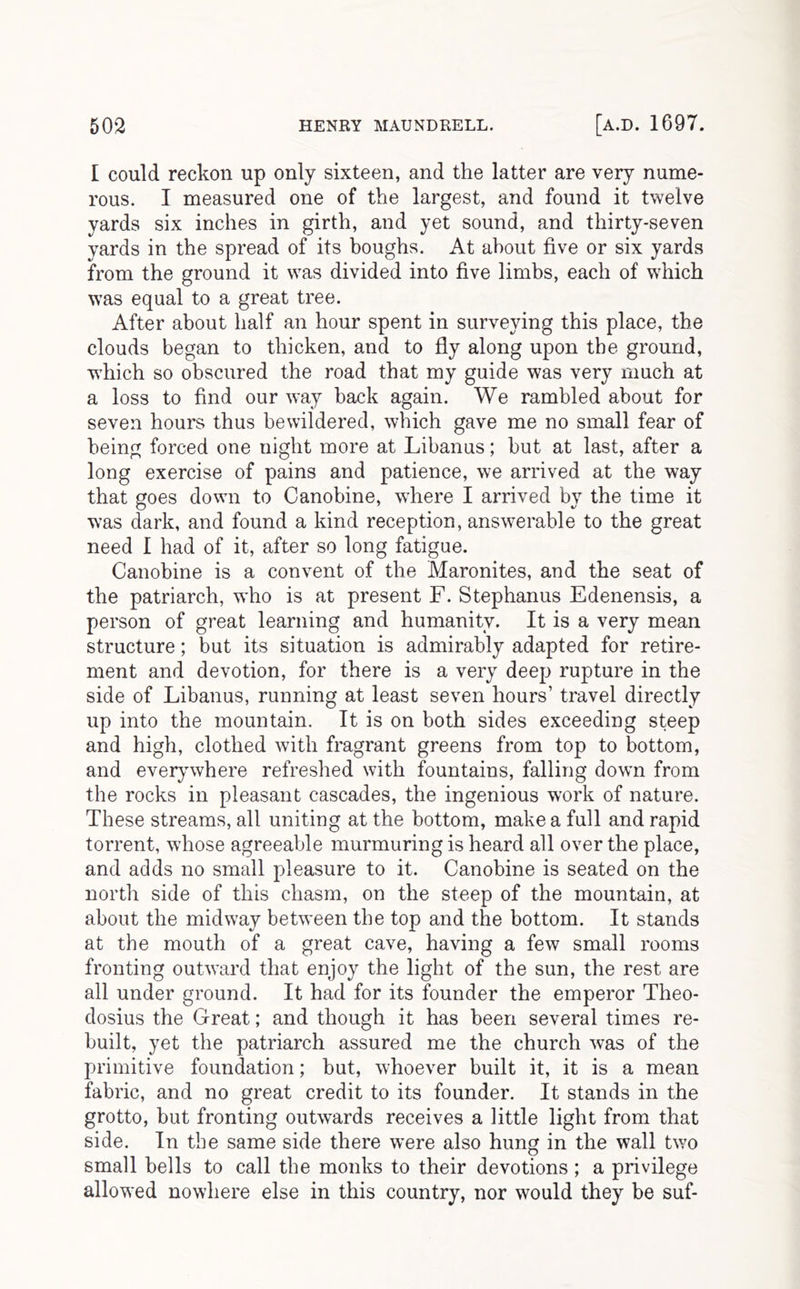 I could reckon up only sixteen, and the latter are very nume- rous. I measured one of the largest, and found it twelve yards six inches in girth, and yet sound, and thirty-seven yards in the spread of its boughs. At about five or six yards from the ground it was divided into five limbs, each of which was equal to a great tree. After about half an hour spent in surveying this place, the clouds began to thicken, and to fly along upon the ground, wdiich so obscured the road that my guide was very much at a loss to find our way back again. We rambled about for seven hours thus bewildered, which gave me no small fear of being forced one night more at Libanus; but at last, after a long exercise of pains and patience, we arrived at the way that goes down to Canobine, where I arrived by the time it was dark, and found a kind reception, answerable to the great need I had of it, after so long fatigue. Canobine is a convent of the Maronites, and the seat of the patriarch, who is at present F. Stephanus Edenensis, a person of great learning and humanity. It is a very mean structure; but its situation is admirably adapted for retire- ment and devotion, for there is a very deep rupture in the side of Libanus, running at least seven hours’ travel directly up into the mountain. It is on both sides exceeding steep and high, clothed with fragrant greens from top to bottom, and everywhere refreshed with fountains, falling down from the rocks in pleasant cascades, the ingenious work of nature. These streams, all uniting at the bottom, make a full and rapid torrent, whose agreeable murmuring is heard all over the place, and adds no small pleasure to it. Canobine is seated on the nortli side of this chasm, on the steep of the mountain, at about the midway between the top and the bottom. It stands at the mouth of a great cave, having a few small rooms fronting outward that enjoy the light of the sun, the rest are all under ground. It had for its founder the emperor Theo- dosius the Great; and though it has been several times re- built, yet the patriarch assured me the church was of the primitive foundation; but, whoever built it, it is a mean fabric, and no great credit to its founder. It stands in the grotto, but fronting outwards receives a little light from that side. In the same side there were also hung in the wall two small bells to call the monks to their devotions; a privilege allowed nowhere else in this country, nor would they be suf-