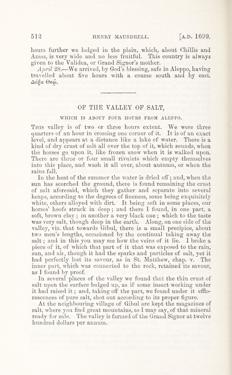 hours further we lodged in the plain, which, about Chillis and Azass, is very wide and no less fruitful. This country is always given to the Validea, or Grand Signor’s mother. April 28.—We arrived, by God’s blessing, safe in Aleppo, having travelled about five hours with a course south and by east. Ao^a 06(9. OF THE VALLEY OF SALT, WHICH IS ABOUT FOUR HOURS FROM ALEPPO. This valley is of two or three hours extent. We were three quarters of an hour in crossing one corner of it. It is of an exact level, and appears at a distance like a lake of water. There is a kind of dry crust of salt all over the top of it, which sounds, when the horses go upon it, like frozen snow when it is walked upon. There are three or four small rivulets which empty themselves into this place, and wash it all over, about autumn, or when the rains fall. In the heat of the summer the vrater is dried off; and, when the sun has scorched the ground, there is found remaining the crust of salt aforesaid, which they gather and separate into several heaps, according to the degrees of fineness, some being exquisitely white, others alloyed with dirt. It being soft in some places, our horses’ hoofs struck in deep ; and there I found, in one part, a soft, brown clay ; in another a very black one ; which to the taste was very salt, though deep in the earth. Along, on one side of the valley, viz. that towards Gibul, there is a small precipice, about two men’s lengths, occasioned by the continual taking away the salt; and in this you may see how the veins of it lie. I broke a piece of it, of which that part of it that was exposed to the rain, sun, and aii, though it had the sparks and particles of salt, yet it had perfectly lost its savour, as in St. Matthew, chap. v. The inner part, which was connected to the rock, retained its savour, as I found by proof. In several places of the valley we found that the thin crust of salt upon the surface bulged up, as if some insect working under it had raised it; and, taking off the part, we found under it efflo- rescences of pure salt, shot out according to its proper figure. At the neighbouring village of Gibul are kept the magazines of salt, where you find great mountains, as I may say, of that mineral ready for sale. The valley is farmed of the Grand Signor at twelve hundred dollars per annum.