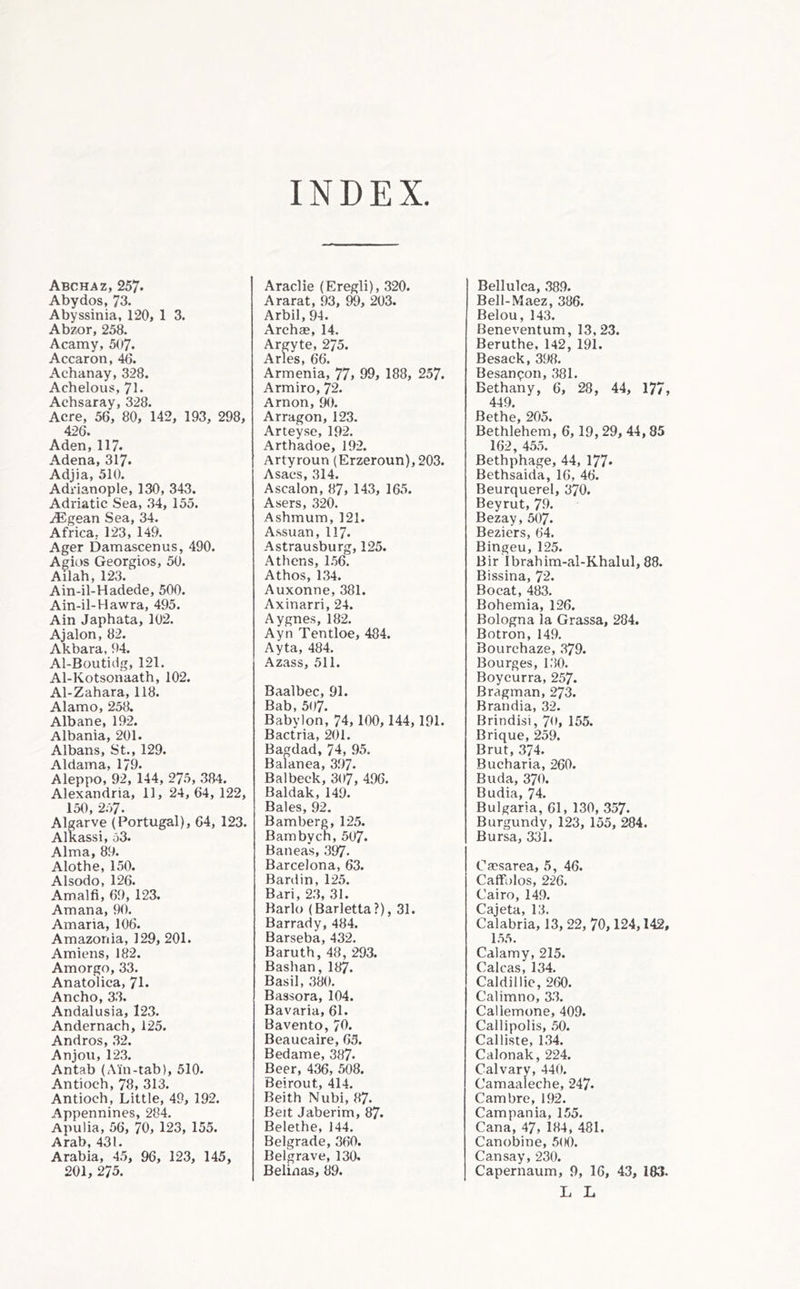 INDEX Abchaz, 257. Abydos, 73. Abyssinia, 120, 1 3. Abzor, 258. Acamy, 507. Accaron, 40. Achanay, 328. Achelous, 71. Achsaray, 328. Acre, 56, 80, 142, 193, 298, 426. Aden, 117. Adena, 317* Adjia, 510. Adrianople, 130, 343. Adriatic Sea, 34, 155. yEgean Sea, 34. Africa, 123, 149. Ager Damascenus, 490. Agios Georgies, 50. Allah, 123. Ain-il-Hadede, 500. Ain-il-Hawra, 495. Ain Japhata, 102. Ajalon, 82. Akbara, 94. Al-Boutidg, 121. Al-Kotsonaath, 102. Al-Zahara, 118. Alamo, 258. Alb an e, 192. Albania, 201. Albans, St., 129. Aldama, 179. Aleppo, 92, 144, 275, 384. Alexandria, 11, 24, 64, 122, 150, 257. Alprve (Portugal), 64, 123. AlKassi, 53. Alma, 89. Alothe, 150. Alsodo, 126. Amalfi, 69, 123. Amana, 90. Amaria, 106. Amazonia, 129, 201. Amiens, 182. Amorgo, 33. Anatolica, 71. Ancho, 33. Andalusia, 123. Andernach, 125. Andros, 32. Anjou, 123. Antab (Ain-tab), 510. Antioch, 78, 313. Antioch, Little, 49, 192. Appennines, 284. Apulia, 56, 70, 123, 155. Arab, 431. Arabia, 45, 96, 123, 145, 201, 275. Araclie (Eregli), 320. Ararat, 93, 203. Arbil, 94. Archae, 14. Argyte, 275. Arles, 66. Armenia, 77, 99, 188, 257. Armiro, 72. Arnon, 90. Arragon, 123. Arteyse, 192. Arthadoe, 192. Artyroun (Erzeroun), 203. Asacs, 314. Ascalon, 87, 143, 165. Asers, ,320. Ashmum, 121. Assuan, 117. Astrausburg, 125. Athens, 1.56. Athos, 1,34. Auxonne, 381. Axinarri, 24. Aygnes, 182. Ayn Tentloe, 484. Ayta, 484. Azass, 511. Baalbec, 91. Bab, 507. Babylon, 74, 100, 144,191. Bactria, 201. Bagdad, 74, 95, Balanea, 397. Balbeck, 307, 496. Baidak, 149. Bales, 92. Bamberg, 125. Bambycn, 507. Baneas, 397. Barcelona, 63. Bardin, 125. Bari, 2.3, 31. Bark) (Barletta?), 31. Barrady, 484. Barseba, 432. Baruth, 48, 293. Bashan, 187. Basil, .380. Bassora, 104. Bavaria, 61. Bavento, 70. Beaucaire, 03. Bedame, 387. Beer, 436, 508. Beirout, 414. Beith Nubi, 87. Beit Jaberim, 87. Belethe, 144. Belgrade, 360. Belgrave, 130. Belinas, 89. Bellulca, .38.9. Bell-Maez, 386. Belou, 143. Beneventum, 13,23. Beruthe. 142, 191. Besack, 398. Besanpon, 381. Bethany, 6, 28, 44, 177, 449. Rpfhp 20^ Bethlehem’, 6,19, 29, 44,85 162, 45,5. Bethphage, 44, 177* Bethsaida, 16, 46. Beurquerel, 370. Beyrut, 79. Bezay, 507. Beziers, 64. Bingeu, 125. Bir Ibrahim-al-Khalul, 88. Bissina, 72. Bo cat, 483. Bohemia, 126. Bologna la Grassa, 284. Botron, 149. Bourchaze, .379. Bourges, 1.30. Boycurra, 257- Bragman, 273. Brandia, 32. Brindisi, 70, 155. Brique, 259. Brut, 374. Bucharia, 260. Buda, 370. Budia, 74. Bulgaria, 61, 130, 357. Burgundy, 123, 155, 284. Bursa, 331. Caesarea, 5, 46. Caffolos, 226. Cairo, 149. Cajeta, 13. Calabria, 13, 22, 70,124,142, 1.5.5. Cdlamy, 215. Calcas, 134. Caldillie, 260. Calimno, 3.3. Callemone, 409. Callipolis, 50. Calliste, 1.34. Calonak, 224. Calvary, 440. Camaaleche, 247. Cambre, 192. Campania, 155. Cana, 47, 184, 481. Canobine, 500. Can say, 230. Capernaum, 9, 16, 43, 183. L L