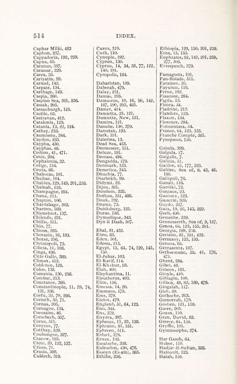 Caphar Milki, 483 Caphon, 237. Cappadocia^ 192, 259. Capua, G8. Caranus, 397* Carassar, 329. Carea, 33. Cariyatin, 92. Carmel, 142. Carpate, 134. Carthage, 149. Caspia, 260. Caspian Sea, 201, 256. Cassak, 205. Cassauburgh, 12.5. Castile, 63. Castravan, 412. Catalonia, 123. Catania, 13, 22, 124. Cathay, 233. Caumissiu, 344. Caydon, 233. Caypha, 430. Cayphas, 46. Cedron, 41, 471. Cenis, 284. Cephalonia, 32. Cetige, 134. Ceuta, 66. Chabocas, 101. Chaibar, 104. Chaldea, 129,149, 201,258. Chalnah, 118. Champagne, 284. Chana, 211. Chapton, 106. Chardabago, 205. Chartres, 169. Chienetout, 137. Chilenfo, 231. Chillis, 511. Chio, 77. Chiosa, 285. Chorazin, 16, 183. Chotaz, 256. Christopoli, 73. Cilicia, 11, 188. Cinga, 436. Citte Galle, 389. Climax, 412. Coblence, 125. Colos, 138. Comania, 130, 2.56. Combar, 213. Constance, 380. Constantinople, 11, 59, 74, 131, 336. Corfu, 32, 70, 286. Corinth, 32, 71. Cornaa, 205, Cornagne, 134. Corozaim, 46. Corsebech, 357. Corus, 511. Corycus, 77. Cotthay, 329. Couhongvie, 327. Cracow, 1{)3. Crete, a3, 122, 137. Crissa, 71. Crusia, 388. Cublech, 319. Curco, 319. Cuth, 110. Cynople, 192. Cypron, 130. Cyprus, 14, 34, 58, 77> 122, 140, 191. Cyropolis, 184. Dabaristan, 109. Daberah, 479. Dalay, 231. Damas, 193. Damascus, 10, 16, 90, 142, 187, 190, 293, 485. Darner, 414. Damietta, 25, 121. Damiette, New, 151. Damira, 121. Danube, 130, 370. Darestan, 193. Dark, 191. Daterina, 13. Dead Sea, 453. Deemeseer, 151. Deluze, 181. Demass, 484. Dengadda, 179. Denmark, 123. Demetica, 343. Dhuchia, 77. Diarbekh, 99. Didymi, 22. Dijou, 381. Dondum, 228. Dothan, 181, 480. Douk, 192. Drama, 73. Duidisburg, 125. Duras, 156. Dymodique, 343. Dyn il Daab, 507- Ebal, 81,432. Ebro, 63. Eden, 501. Edessa, 215. Egypt, 13, 64, 74, 120, 145, 150. El-Jubar, 103. El-Katif, 114. El-Khabur, 93. El ah, 460. Elephantina, 11. Eleutherus, 403. Elim, 156. Emessa, 14, 20. Emmaus, 175. Ems, 379. Endor, 479. England, 51, 64, 123. Eno, 344. Ens, 379. Enydra, 397. Ephesus, 13, 33, 138. Ephraim, 81, 181. Ephreen, 511. Erfurt, 379. Ernax, l!)2. Escalache, 358. Esdraelon, 430, 476. Essoyn (Es-atn), 385. 1 Ethille, 256. Ethiopia, 129, 150, 201, 259. Etna, 13, 155. Euphrates, 92, 149, 201, 259, 277, 508. Evresperch, 379. Famagosta, 191. Fan-Bolads, 511. Faramea, 26. Fayulun, 118. Feme, 192. I''iascone, 284. Figila, 13. I'inica, 34. Fladrine, 213> Flanders, 123. Flaxon, 134. Florence, 284. Formentara, 54. France, 64, 123, 155. Franche Compte, 381. Fynepasse, 130. Gabala, 399. Galgala, 17. Galgalis, 7. Galicia, 51. Galilee, 43, 177, 183. Galilee, Sea of, 8, 43, 46, 186. Gallipoli, 76. Ganali, 118. Gardiki, 72. Gargaus, 23. Gascony, 123. Gasserie, 326. Gay do, 247* Gaza, 19, 26, 143, 289. Geeb, 436. Gemethe, 259. Gennesareth, Sea of, 9,187. Genoa, 64, 123, 155, 201. Georgia, 189, 258. Gerizim, 81, 181, 432. Germany, 123, 193. Gerona, 64. Gerrasentz, 187* Gethsemane, 28, 41, 176, 471. Ghent, 284. Gibel, 48. Gibeon, 181. Gibyle, 410. Gihiagin, 100. Gil boa, 48, 82, 180, 479. Gingalah, II7. Gish, 89. Go 1 bache, 263. Gomorrah, 179. Goshen, 121, 150. Gosre, 205. Gozan, 110. Gran, David, 82. Greece, 64, 130. Gryftle, 191. Gymnosophe, 274. Har Gaash, 64. Habor, 110. Hadjar-il-Sultan, 388. Hainauit, 123. Halah, 110.