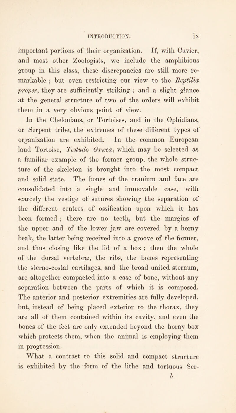 important portions of their organization. If, with Oiivier, and most other Zoologists, we include the amphibious group in this class, these discrepancies are still more re- markable ; but even restricting our view to the Beptilia proper^ they are sufficiently striking ; and a slight glance at the general structure of two of the orders will exhibit them in a very obvious point of view. In the Chelonians, or Tortoises, and in the Ophidians, or Serpent tribe, the extremes of these different types of organization are exhibited. In the common European land Tortoise, Testudo Graca^ which may be selected as a familiar example of the former group, the whole struc- ture of the skeleton is brought into the most compact and solid state. The bones of the cranium and face are consolidated into a single and immovable case, with scarcely the vestige of sutures showing the separation of the different centres of ossification upon which it has been formed ; there are no teeth, but the margins of the upper and of the lower jaw are covered by a horny beak, the latter being received into a groove of the former, and thus closing like the lid of a box ; then the whole of the dorsal vertebrse, the ribs, the bones representing the sterno-costal cartilages, and the broad united sternum, are altogether compacted into a case of bone, without any separation between the parts of which it is composed. The anterior and posterior extremities are fully developed, but, instead of being placed exterior to the thorax, they are all of them contained within its cavity, and even the bones of the feet are only extended beyond the horny box which protects them, when the animal is employing them in progression. What a contrast to this solid and compact structure is exhibited by the form of the lithe and tortuous Ser- l