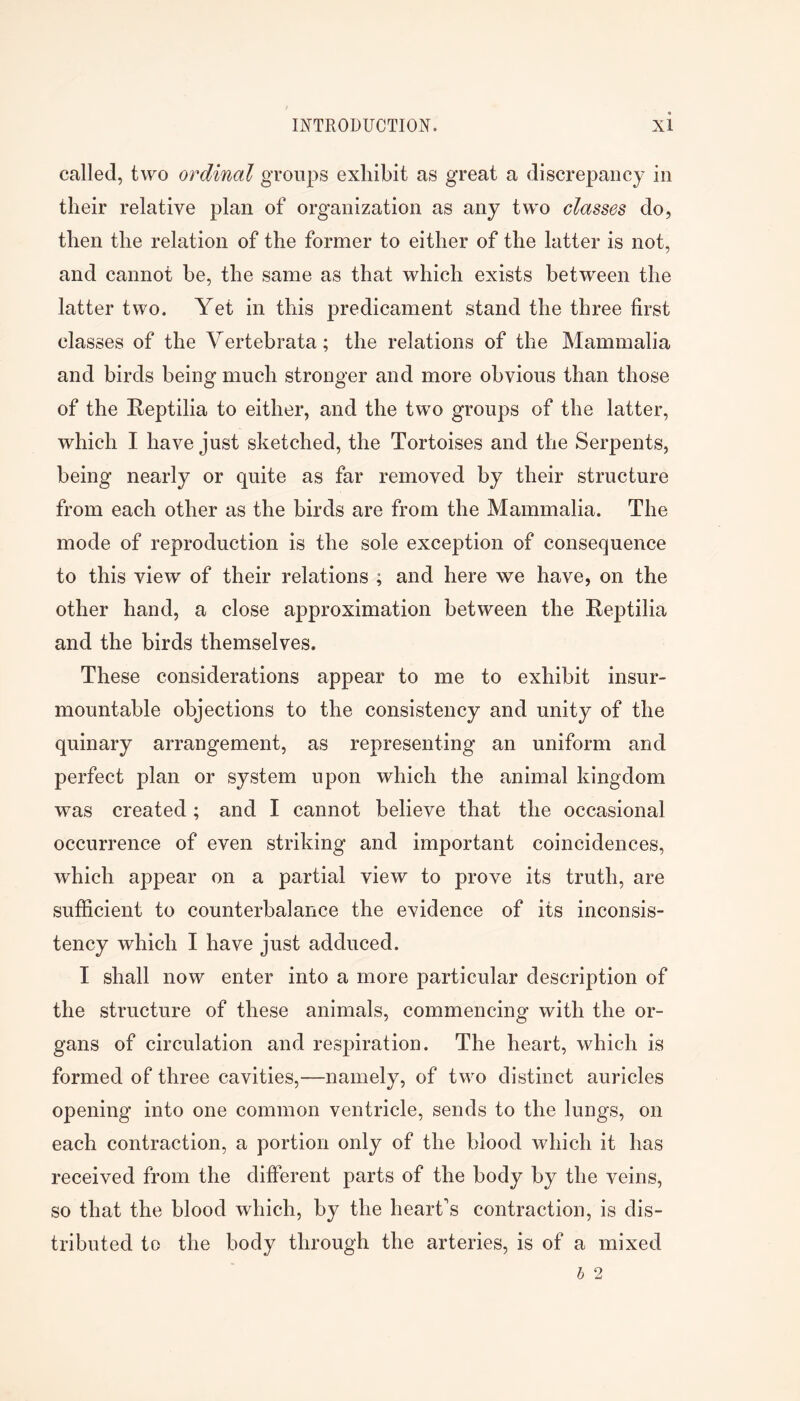 called, two ordinal groups exhibit as great a discrepancy in their relative plan of organization as any two classes do, then the relation of the former to either of the latter is not, and cannot be, the same as that which exists between the latter two. Yet in this predicament stand the three first classes of the Vertebrata; the relations of the Mammalia and birds being much stronger and more obvious than those of the Reptilia to either, and the two groups of the latter, which I have just sketched, the Tortoises and the Serpents, being nearly or quite as far removed by their structure from each other as the birds are from the Mammalia. The mode of reproduction is the sole exception of consequence to this view of their relations ; and here we have, on the other hand, a close approximation between the Reptilia and the birds themselves. These considerations appear to me to exhibit insur- mountable objections to the consistency and unity of the quinary arrangement, as representing an uniform and perfect plan or system upon which the animal kingdom was created ; and I cannot believe that the occasional occurrence of even striking and important coincidences, which appear on a partial view to prove its truth, are sufficient to counterbalance the evidence of its inconsis- tency which I have just adduced. I shall now enter into a more particular description of the structure of these animals, commencing with the or- gans of circulation and respiration. The heart, which is formed of three cavities,—namely, of two distinct auricles opening into one common ventricle, sends to the lungs, on each contraction, a portion only of the blood which it has received from the different parts of the body by the veins, so that the blood which, by the heart's contraction, is dis- tributed to the body through the arteries, is of a mixed