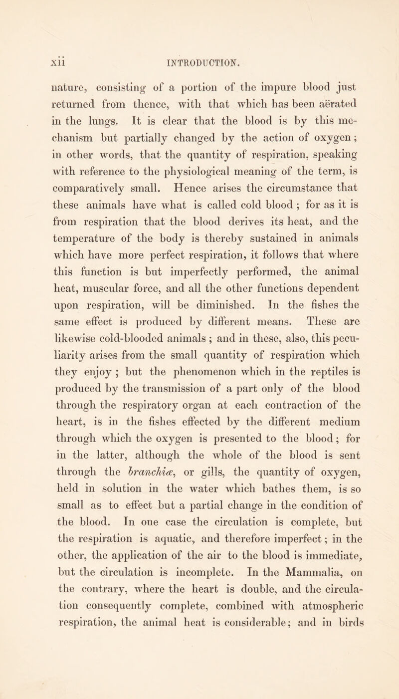 nature, consisting of a portion of the impure blood just returned from thence, with that which has been aerated in the lungs. It is clear that the blood is by this me- chanism but partially changed by the action of oxygen; in other words, that the quantity of respiration, speaking with reference to the physiological meaning of the term, is comparatively small. Hence arises the circumstance that these animals have what is called cold blood ; for as it is from respiration that the blood derives its heat, and the temperature of the body is thereby sustained in animals which have more perfect respiration, it follows that where this function is but imperfectly performed, the animal heat, muscular force, and all the other functions dependent upon respiration, will be diminished. In the fishes the same effect is produced by different means. These are likewise cold-blooded animals ; and in these, also, this pecu- liarity arises from the small quantity of respiration which they enjoy ; but the phenomenon which in the reptiles is produced by the transmission of a part only of the blood through the respiratory organ at each contraction of the heart, is in the fishes effected by the different medium through which the oxygen is presented to the blood; for in the latter, although the whole of the blood is sent through the IrancMa^ or gills, the quantity of oxygen, held in solution in the water which bathes them, is so small as to effect but a partial change in the condition of the blood. In one case the circulation is complete, but the respiration is aquatic, and therefore imperfect; in the other, the application of the air to the blood is immediate, but the circulation is incomplete. In the Mammalia, on the contrary, where the heart is double, and the circula- tion consequently complete, combined with atmospheric respiration, the animal heat is considerable; and in birds