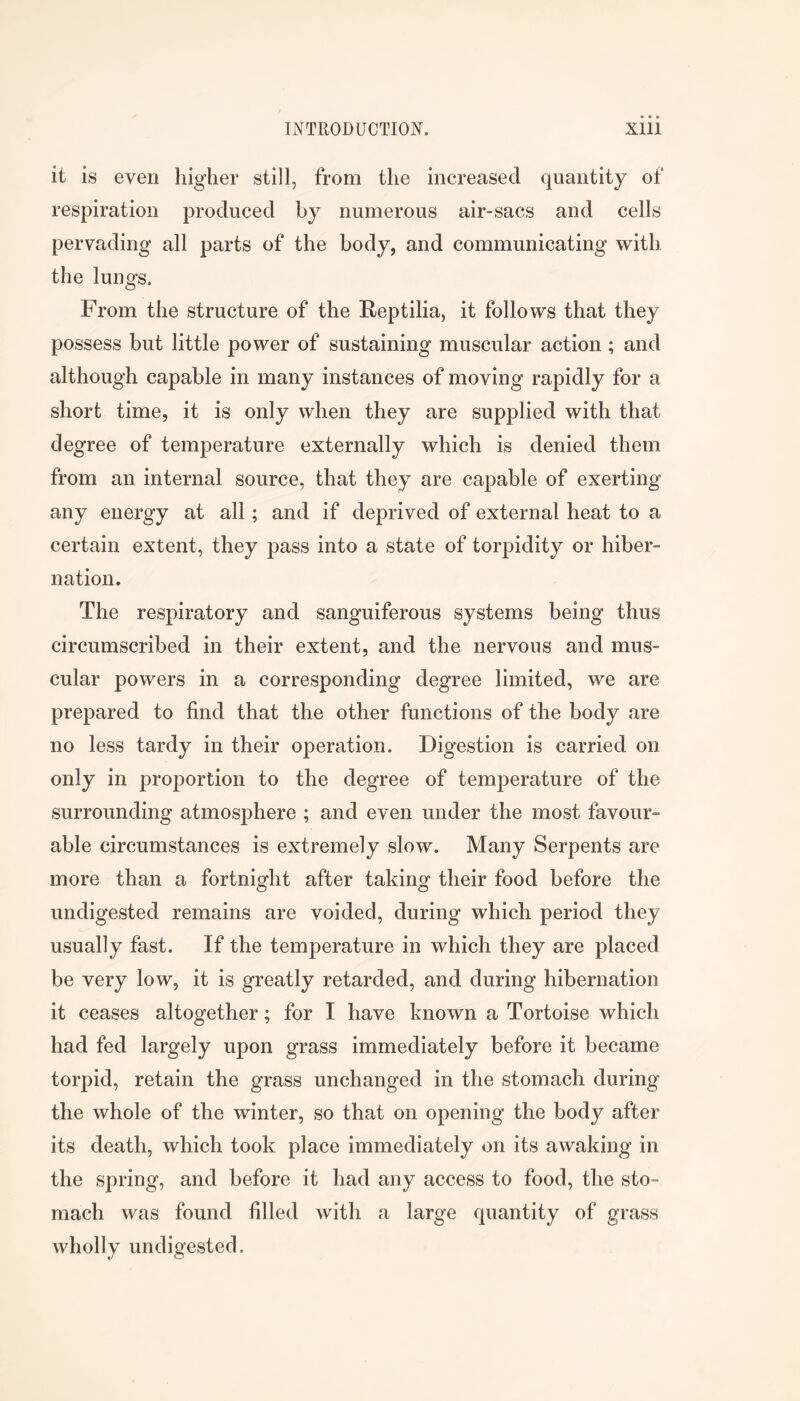 it is even higher still, from the increased quantity of respiration produced by numerous air-sacs and cells pervading all parts of the body, and communicating with the lungs. From the structure of the Reptilia, it follows that they possess but little power of sustaining muscular action; and although capable in many instances of moving rapidly for a short time, it is only when they are supplied with that degree of temperature externally which is denied them from an internal source, that they are capable of exerting any energy at all; and if deprived of external heat to a certain extent, they pass into a state of torpidity or hiber- nation. The respiratory and sanguiferous systems being thus circumscribed in their extent, and the nervous and mus- cular powers in a corresponding degree limited, we are prepared to find that the other functions of the body are no less tardy in their operation. Digestion is carried on only in proportion to the degree of temperature of the surrounding atmosphere ; and even under the most favour- able circumstances is extremely slow. Many Serpents are more than a fortnight after taking their food before the undigested remains are voided, during which period they usually fast. If the temperature in which they are placed be very low, it is greatly retarded, and during hibernation it ceases altogether; for I have known a Tortoise which had fed largely upon grass immediately before it became torpid, retain the grass unchanged in the stomach during the whole of the winter, so that on opening the body after its death, which took place immediately on its awaking in the spring, and before it had any access to food, the sto- mach was found filled with a large quantity of grass wholly undigested.