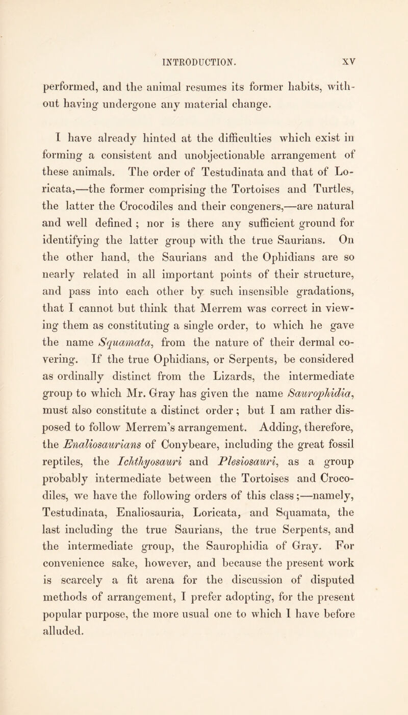 performed, and the animal resumes its former habits, with- out having undergone any material change. I have already hinted at the difficulties which exist in forming a consistent and unobjectionable arrangement of these animals. The order of Testudinata and that of Lo- ricata,—the former comprising the Tortoises and Turtles, the latter the Crocodiles and their congeners,—are natural and well defined ; nor is there any sufficient ground for identifying the latter group with the true Saurians. On the other hand, the Saurians and the Ophidians are so nearly related in all important points of their structure, and pass into each other by such insensible gradations, that I cannot but think that Merrem was correct in view- ing them as constituting a single order, to which he gave the name Squamata^ from the nature of their dermal co- vering. If the true Ophidians, or Serpents, be considered as ordinally distinct from the Lizards, the intermediate group to which Mr. Gray has given the name SauropMdia^ must also constitute a distinct order ; but I am rather dis- posed to follow Merrem’s arrangement. Adding, therefore, the Enaliosaurians of Conybeare, including the great fossil reptiles, the Ichthyosauri and Plesiosauri^ as a group probably intermediate between the Tortoises and Croco- diles, we have the following orders of this class;—namely, Testudinata, Enaliosauria, Loricata, and Squamata, the last including the true Saurians, the true Serpents, and the intermediate group, the Saurophidia of Gray. For convenience sake, however, and because the present work is scarcely a fit arena for the discussion of disputed methods of arrangement, I prefer adopting, for the present popular purpose, the more usual one to which 1 have before alluded.