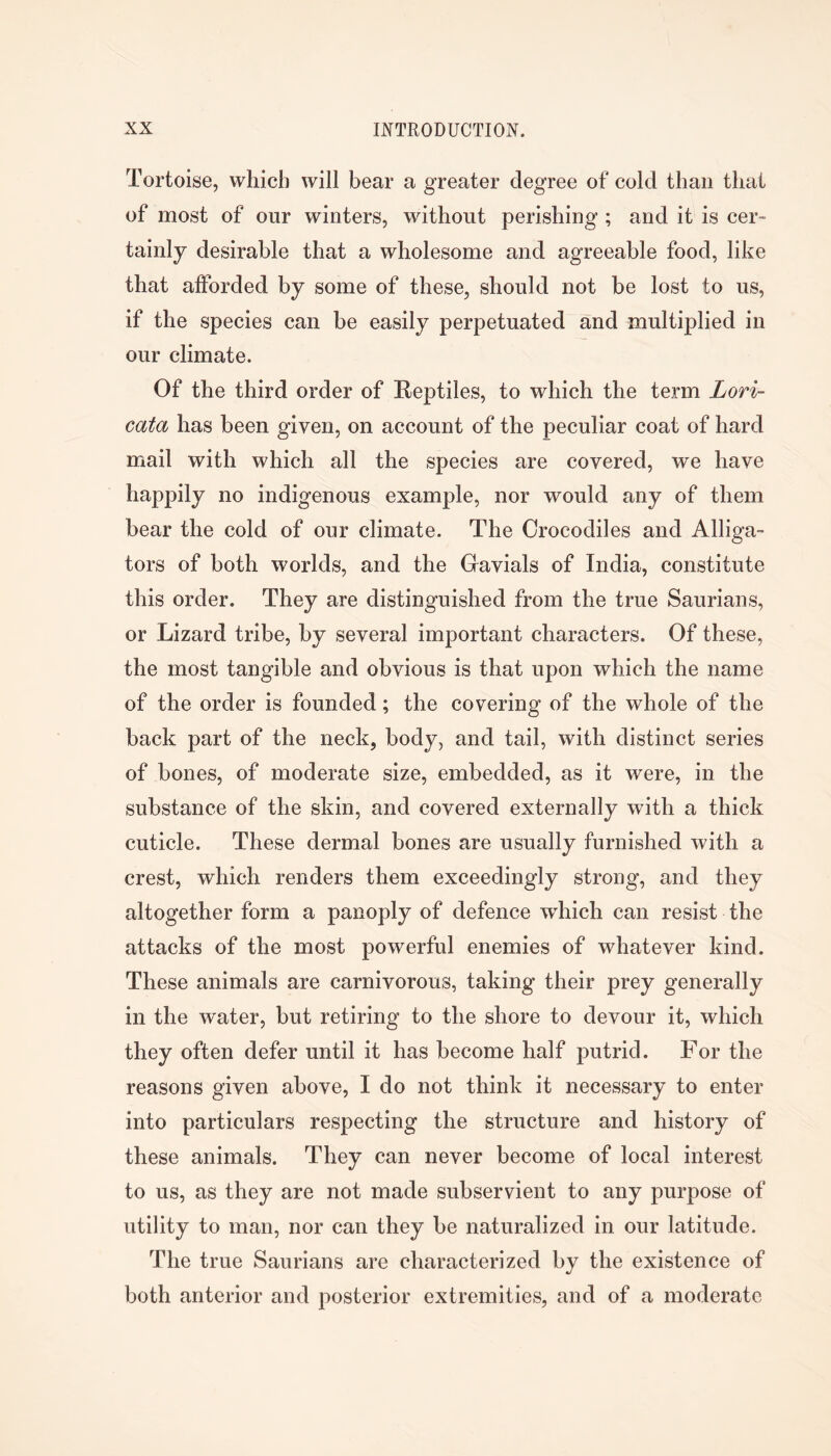 Tortoise, which will bear a greater degree of cold than that of most of our winters, without perishing ; and it is cer- tainly desirable that a wholesome and agreeable food, like that afforded by some of these, should not be lost to us, if the species can be easily perpetuated and multiplied in our climate. Of the third order of Reptiles, to which the term Lori- cata has been given, on account of the peculiar coat of hard mail with which all the species are covered, we have happily no indigenous example, nor would any of them bear the cold of our climate. The Crocodiles and Alliga- tors of both worlds, and the Gavials of India, constitute this order. They are distinguished from the true Saurians, or Lizard tribe, by several important characters. Of these, the most tangible and obvious is that upon which the name of the order is founded; the covering of the whole of the back part of the neck, body, and tail, with distinct series of bones, of moderate size, embedded, as it were, in the substance of the skin, and covered externally with a thick cuticle. These dermal bones are usually furnished with a crest, which renders them exceedingly strong, and they altogether form a panoply of defence wdiich can resist the attacks of the most powerful enemies of whatever kind. These animals are carnivorous, taking their prey generally in the water, but retiring to the shore to devour it, which they often defer until it has become half putrid. For the reasons given above, I do not think it necessary to enter into particulars respecting the structure and history of these animals. They can never become of local interest to us, as they are not made subservient to any purpose of utility to man, nor can they be naturalized in our latitude. The true Saurians are characterized by the existence of both anterior and posterior extremities, and of a moderate