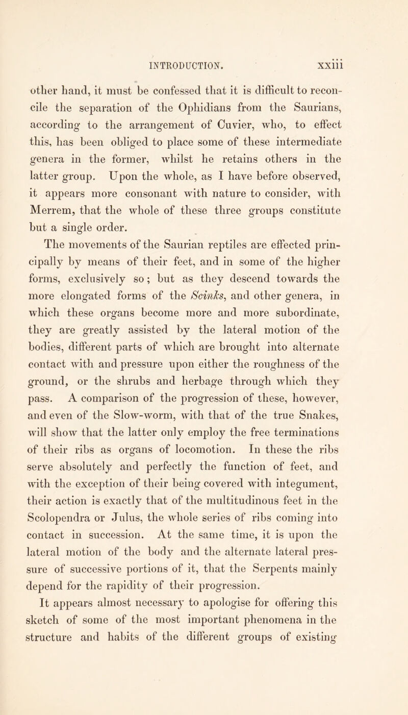 other hand, it must be confessed that it is difficult to recon- cile the separation of the Ophidians from the Saurians, according to the arrangement of Cuvier, who, to effect this, has been obliged to place some of these intermediate genera in the former, whilst he retains others in the latter group. Upon the whole, as I have before observed, it appears more consonant with nature to consider, with Merrem, that the whole of these three groups constitute but a single order. The movements of the Saurian reptiles are effected prin- cipally by means of their feet, and in some of the higher forms, exclusively so; but as they descend towards the more elongated forms of the ScinJcs^ and other genera, in which these organs become more and more subordinate, they are greatly assisted by the lateral motion of the bodies, different parts of which are brought into alternate contact with and pressure upon either the roughness of the ground, or the shrubs and herbage through which they pass. A comparison of the progression of these, however, and even of the Slow-worm, with that of the true Snakes, will show that the latter only employ the free terminations of their ribs as organs of locomotion. In these the ribs serve absolutely and perfectly the function of feet, and with the exception of their being covered with integument, their action is exactly that of the multitudinous feet in the Scolopendra or Julus, the whole series of ribs coming into contact in succession. At the same time, it is upon the lateral motion of the body and the alternate lateral pres- sure of successive portions of it, that the Serpents mainly depend for the rapidity of their progression. It appears almost necessary to apologise for offering this sketch of some of the most important phenomena in the structure and habits of the different groups of existing