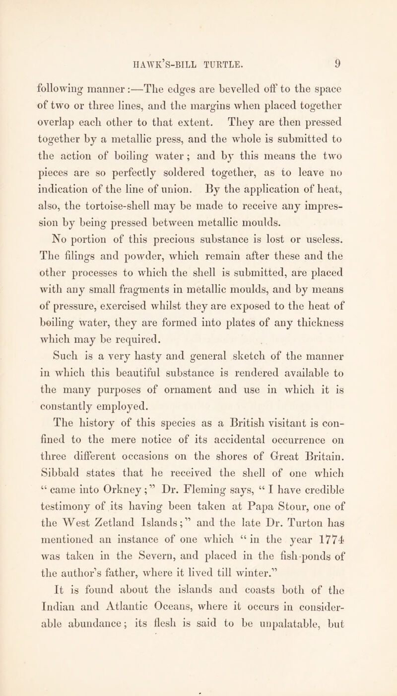 following manner :—The edges are bevelled off to the space of two or three lines, and the margins when placed together overlap each other to that extent. They are then pressed together by a metallic press, and the whole is submitted to the action of boiling water; and by this means the two pieces are so perfectly soldered together, as to leave no indication of the line of union. By the application of heat, also, the tortoise-shell may be made to receive any impres- sion by being pressed between metallic moulds. No portion of this precious substance is lost or useless. The filings and powder, which remain after these and the other processes to which the shell is submitted, are placed with any small fragments in metallic moulds, and by means of pressure, exercised whilst they are exposed to the heat of boiling water, they are formed into plates of any thickness which may be required. Such is a very hasty and general sketch of the manner in which this beautiful substance is rendered available to the many purposes of ornament and use in which it is constantly employed. The history of this species as a British visitant is con- fined to the mere notice of its accidental occurrence on three different occasions on the shores of Great Britain. Sibbald states that he received the shell of one which “ came into Orkney;” Dr. Fleming says, “ I have credible testimony of its having been taken at Papa Stour, one of the West Zetland Islands;” and the late Dr. Turton has mentioned an instance of one which “ in the year Iff4 was taken in the Severn, and placed in the fish-ponds of the author’s father, where it lived till winter.” It is found about the islands and coasts both of the Indian and Atlantic Oceans, where it occurs in consider- able abundance; its flesh is said to be unpalatable, but