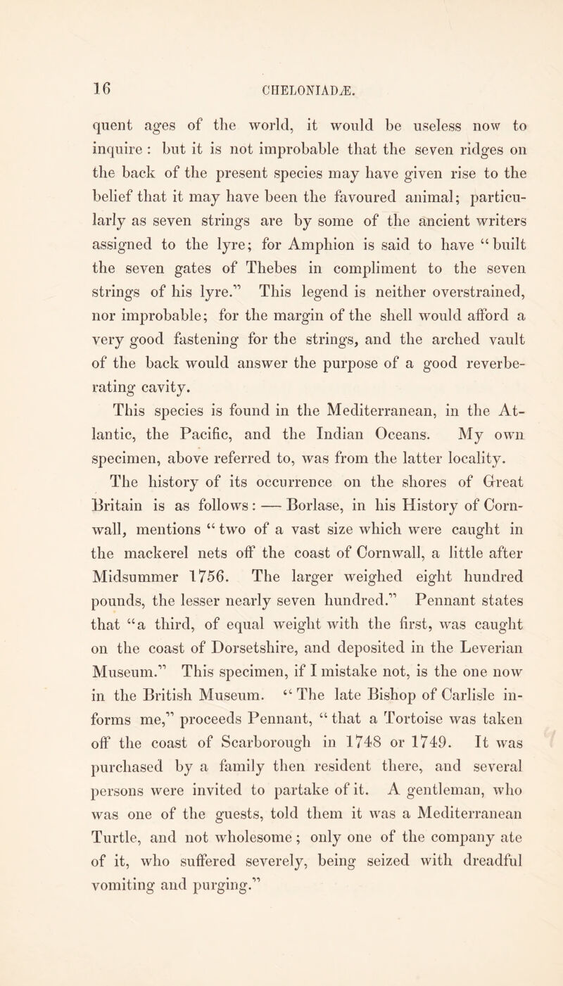 quent ages of the world, it would be useless now to inquire : but it is not improbable that the seven ridges on the back of the present species may have given rise to the belief that it may have been the favoured animal; particu- larly as seven strings are by some of the ancient writers assigned to the lyre; for Amphion is said to have “built the seven gates of Thebes in compliment to the seven strings of his lyre/’ This legend is neither overstrained, nor improbable; for the margin of the shell would afford a very good fastening for the strings, and the arched vault of the back would answer the purpose of a good reverbe- rating cavity. This species is found in the Mediterranean, in the At- lantic, the Pacific, and the Indian Oceans. My own specimen, above referred to, was from the latter locality. The history of its occurrence on the shores of Grreat Britain is as follows : — Borlase, in his History of Corn- wall, mentions “ two of a vast size which were caught in the mackerel nets off the coast of Cornwall, a little after Midsummer 1756. The larger weighed eight hundred pounds, the lesser nearly seven hundred.” Pennant states that “a third, of equal weight with the first, was caught on the coast of Dorsetshire, and deposited in the Leverian Museum.” This specimen, if I mistake not, is the one now in the British Museum. “ The late Bishop of Carlisle in- forms me,” proceeds Pennant, “ that a Tortoise was taken off the coast of Scarborough in 1748 or 1749. It was purchased by a family then resident there, and several persons were invited to partake of it. A gentleman, who was one of the guests, told them it was a Mediterranean Turtle, and not wholesome; only one of the company ate of it, who suffered severely, being seized with dreadful vomiting and purging.”