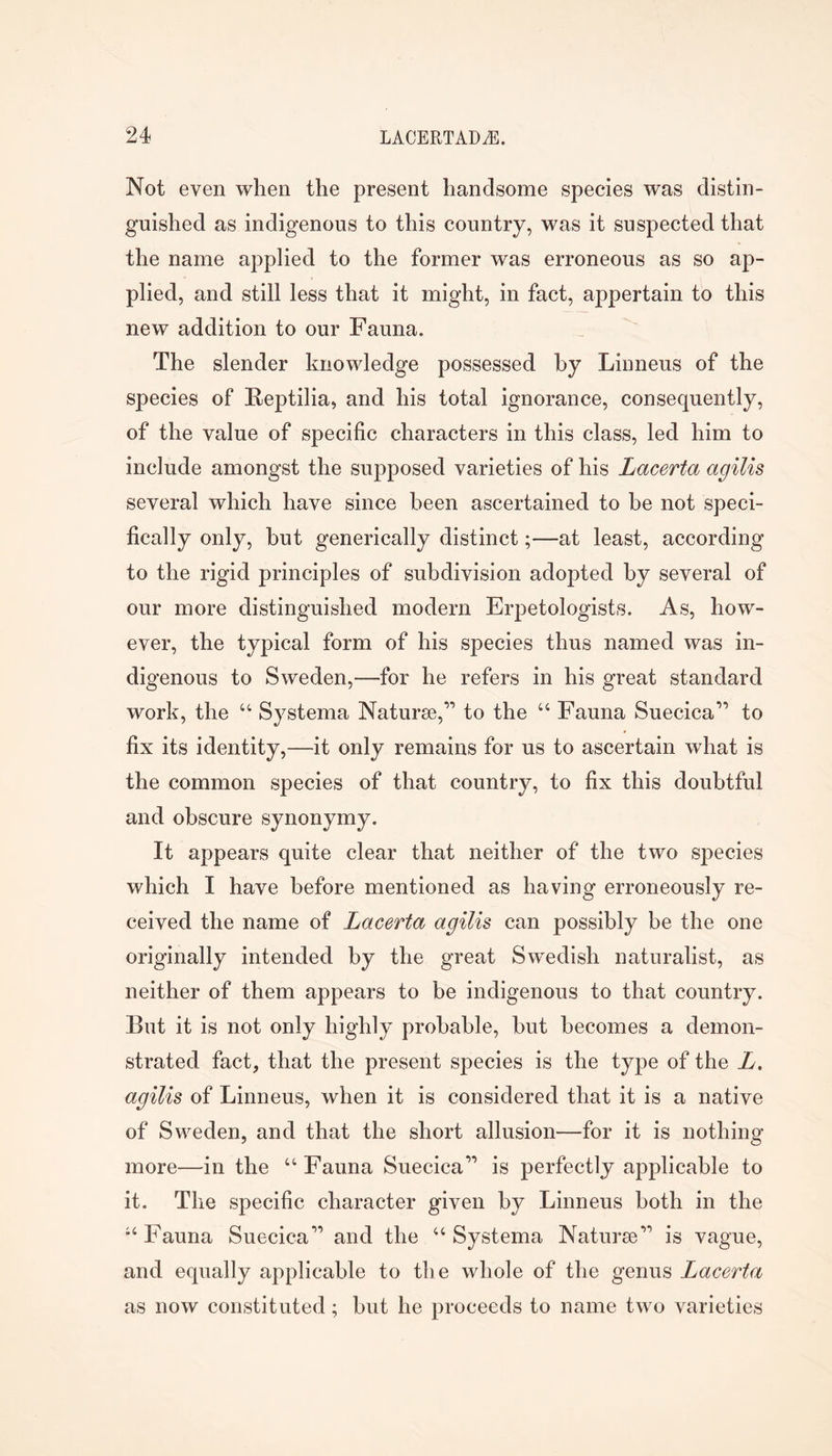 Not even when the present handsome species was distin- guished as indigenous to this country, was it suspected that the name applied to the former was erroneous as so ap- plied, and still less that it might, in fact, appertain to this new addition to our Fauna. The slender knowledge possessed by Liiineus of the species of Feptilia, and his total ignorance, consequently, of the value of specific characters in this class, led him to include amongst the supposed varieties of his Lacerta agilis several which have since been ascertained to be not speci- fically only, but generically distinct;—at least, according to the rigid principles of subdivision adopted by several of our more distinguished modern Erpetologists. As, how- ever, the typical form of his species thus named was in- digenous to Sweden,—for he refers in his great standard work, the “ Systema Naturae,” to the “ Fauna Suecica” to fix its identity,—it only remains for us to ascertain what is the common species of that country, to fix this doubtful and obscure synonymy. It appears quite clear that neither of the two species which I have before mentioned as having erroneously re- ceived the name of Lacerta agilis can possibly be the one originally intended by the great Swedish naturalist, as neither of them appears to be indigenous to that country. But it is not only highly probable, but becomes a demon- strated fact, that the present species is the type of the L. agilis of Linneus, when it is considered that it is a native of Sweden, and that the short allusion—for it is nothing more—in the “ Fauna Suecica” is perfectly applicable to it. The specific character given by Linneus both in the •‘Fauna Suecica” and the “Systema Naturae” is vague, and equally applicable to the whole of the genus Lacerta as now constituted; but he proceeds to name two varieties