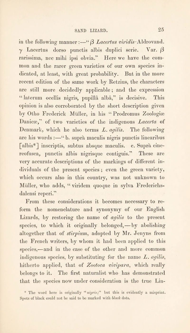 in the following manner:—Lacertus 'yrnW^s-Aldrovand. y Lacertus dorso punctis albis duplici serie. Var. f3 rarissima, nec mihi ipsi obvia.’*’ Here w^e have the com- mon and the rarer green varieties of our owm species in- dicated, at least, with great probability. But in the more recent edition of the same work by Betzius, the characters are still more decidedly applicable; and the expression “ laterum ocellis nigris, pupilla alba,’^ is decisive. This opinion is also corroborated by the short description given by Otho Frederick Midler, in his “ Prodromus Zoologiee Hanicse/’ of two varieties of the indigenous Lacerta of Denmark, which he also terms L. agilis. The following are his words :—“ b. supra maculis nigris punctis linearibus [albis^] inscriptis, suhtus absque maculis. c. Supra cine- reofusca, punctis albis nigrisque contiguis.’** These are very accurate descriptions of the markings of ditferent in- dividuals of the present species ; even the green variety, which occurs also in this country, was not unknown to Muller, who adds, “ viridem quoque in sylva Frederichs- dalensi reperi.’’ From these considerations it becomes necessary to re- form the nomenclature and synonymy of our English Lizards, by restoring the name of agilis to the present species, to which it originally belonged, — by abolishing altogether that of stirpium, adopted by Mr. Jenyns from the French writers, by whom it had been applied to this species,—and in the case of the other and more common indigenous species, by substituting for the name L. agilis^ hitherto applied, that of Zootoca mmpara^ which really belongs to it. The first naturalist who has demonstrated that the species now under consideration is the true Lin- * The Avord here is originally 'nigris;'''’ hut this is evidently a misprint. Spots of black could not be said to be marked with black dots.