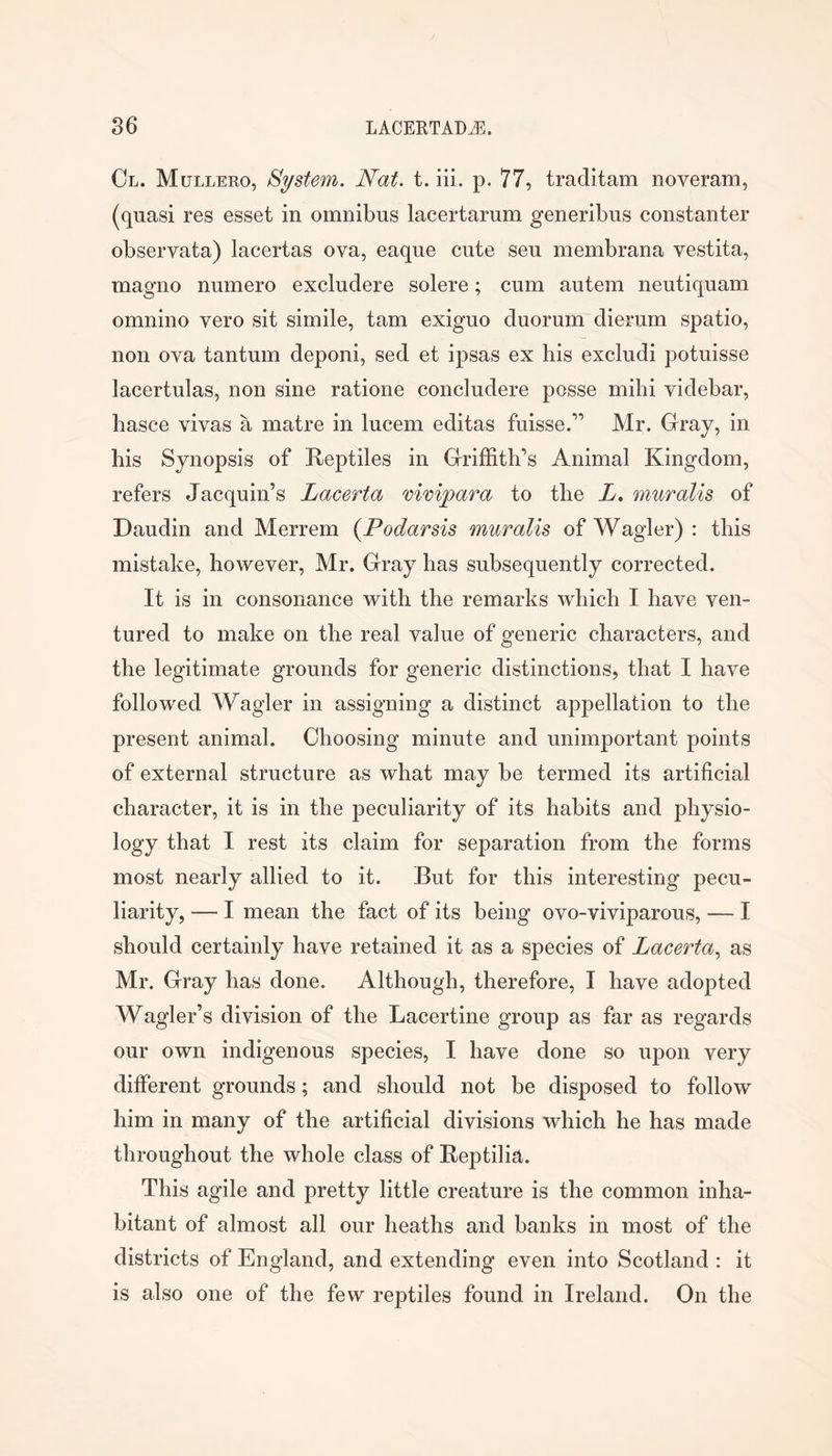 Ol. Mullero, System. Nat. t. iii. p. 77, traditam noveram, (quasi res esset in omnibus lacertarum generibus constanter observata) lacertas ova, eaque cute seu raembrana vestita, magno numero excludere solere; cum autem neutiquam omnino vero sit simile, tarn exiguo duorum dierum spatio, non ova tantum deponi, sed et ipsas ex his excludi potuisse lacertulas, non sine ratione concludere posse milii videbar, hasce vivas a matre in lucem editas fuisse.” Mr. Gray, in his Synopsis of Reptiles in Griffith’s Animal Kingdom, refers Jacquin’s Lacerta vimpara to the L* muralis of Daudin and Merrem {Podarsis muralis of Wagler) : this mistake, however, Mr. Gray has subsequently corrected. It is in consonance with the remarks which I have ven- tured to make on the real value of generic characters, and the legitimate grounds for generic distinctions, that I have followed Wagler in assigning a distinct appellation to the present animal. Choosing minute and unimportant points of external structure as what may be termed its artificial character, it is in the peculiarity of its habits and physio- logy that I rest its claim for separation from the forms most nearly allied to it. But for this interesting pecu- liarity, — I mean the fact of its being ovo-viviparous, — I should certainly have retained it as a species of Lacerta^ as Mr. Gray has done. Although, therefore, I have adopted Wagler’s division of the Lacertine group as far as regards our own indigenous species, I have done so upon very different grounds; and should not be disposed to follow him in many of the artificial divisions which he has made throughout the whole class of Reptilia. This agile and pretty little creature is the common inha- bitant of almost all our heaths and banks in most of the districts of England, and extending even into Scotland : it is also one of the few reptiles found in Ireland. On the