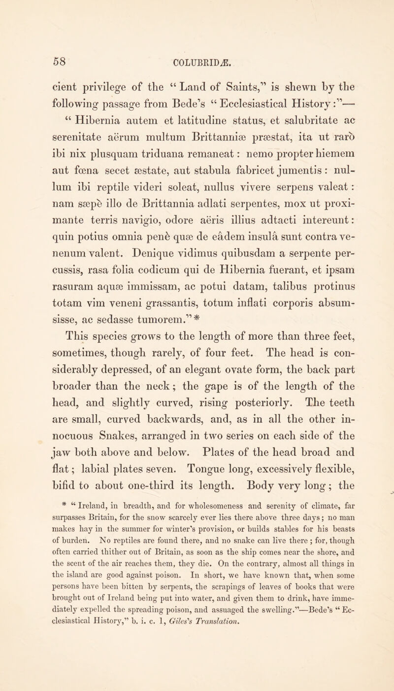 cient privilege of the “ Land of Saints,” is shewn by the following passage from Bede’s “ Ecclesiastical History “ Hibernia autem et latitiidine status, et salubritate ac serenitate aerum multum Brittannise prsestat, ita ut rarb ibi nix plusquam triduana remaneat: nemo propter hiemem aut foena secet sestate, aut stabula fabricet jumentis : nul- lum ibi reptile videri soleat, nullus vivere serpens valeat: nam ssepe illo de Brittannia adlati serpentes, mox ut proxi- mante terris navigio, odore aeris illius adtacti intereunt: quin potius omnia penb quse de eadem insula sunt contra ve- nenum valent. Denique vidimus quibusdam a serpente per- cussis, rasa folia codicum qui de Hibernia fuerant, et ipsam rasuram aquae immissam, ac potui datam, talibus protinus totam vim veneni grassantis, totum inflati corporis absum- sisse, ac sedasse tumorem.”* This species grows to the length of more than three feet, sometimes, though rarely, of four feet. The head is con- siderably depressed, of an elegant ovate form, the back part broader than the neck; the gape is of the length of the head, and slightly curved, rising posteriorly. The teeth are small, curved backwards, and, as in all the other in- nocuous Snakes, arranged in two series on each side of the jaw both above and below. Plates of the head broad and flat; labial plates seven. Tongue long, excessively flexible, bifid to about one-third its length. Body very long; the * “ Ireland, in breadth, and for wholesomeness and serenity of climate, far surpasses Britain, for the snow scarcely ever lies there above three days; no man makes hay in the summer for winter’s provision, or builds stables for his beasts of burden. No reptiles are found there, and no snake can live there ; for, though often carried thither out of Britain, as soon as the ship comes near the shore, and the scent of the air reaches them, they die. On the contrary, almost all things in the island are good against poison. In short, we have known that, when some persons have been bitten by serpents, the scrapings of leaves of books that were brought out of Ireland being put into water, and given them to drink, have imme- diately expelled the spreading poison, and assuaged the swelling.”—Bede’s “ Ec- clesiastical History,” b. i. c. 1, Giles's Translation.