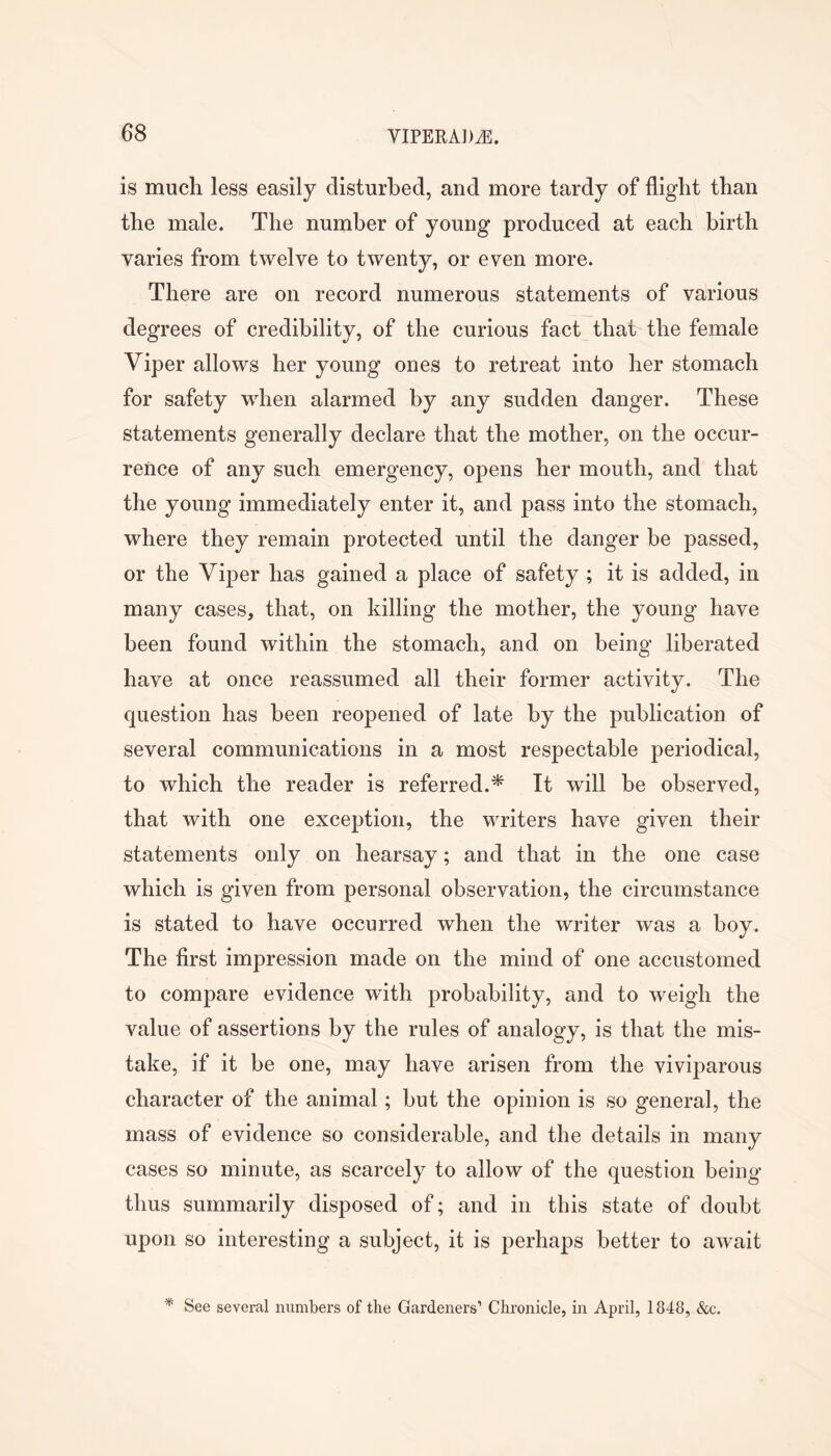 is much less easily disturbed, and more tardy of flight than the male. The number of young produced at each birth varies from twelve to twenty, or even more. There are on record numerous statements of various degrees of credibility, of the curious fact that the female Viper allows her young ones to retreat into her stomach for safety when alarmed by any sudden danger. These statements generally declare that the mother, on the occur- rence of any such emergency, opens her mouth, and that the young immediately enter it, and pass into the stomach, where they remain protected until the danger be passed, or the Viper has gained a place of safety ; it is added, in many cases, that, on killing the mother, the young have been found within the stomach, and on being liberated have at once reassumed all their former activity. The question has been reopened of late by the publication of several communications in a most respectable periodical, to which the reader is referred.* It will be observed, that with one exception, the writers have given their statements only on hearsay; and that in the one case which is given from personal observation, the circumstance is stated to have occurred when the writer was a boy. The first impression made on the mind of one accustomed to compare evidence with probability, and to weigh the value of assertions by the rules of analogy, is that the mis- take, if it be one, may have arisen from the viviparous character of the animal; but the opinion is so general, the mass of evidence so considerable, and the details in many cases so minute, as scarcely to allow of the question being thus summarily disposed of; and in this state of doubt upon so interesting a subject, it is perhaps better to await * See several numbers of the Gardeners’ Chronicle, in April, 1848, &c.