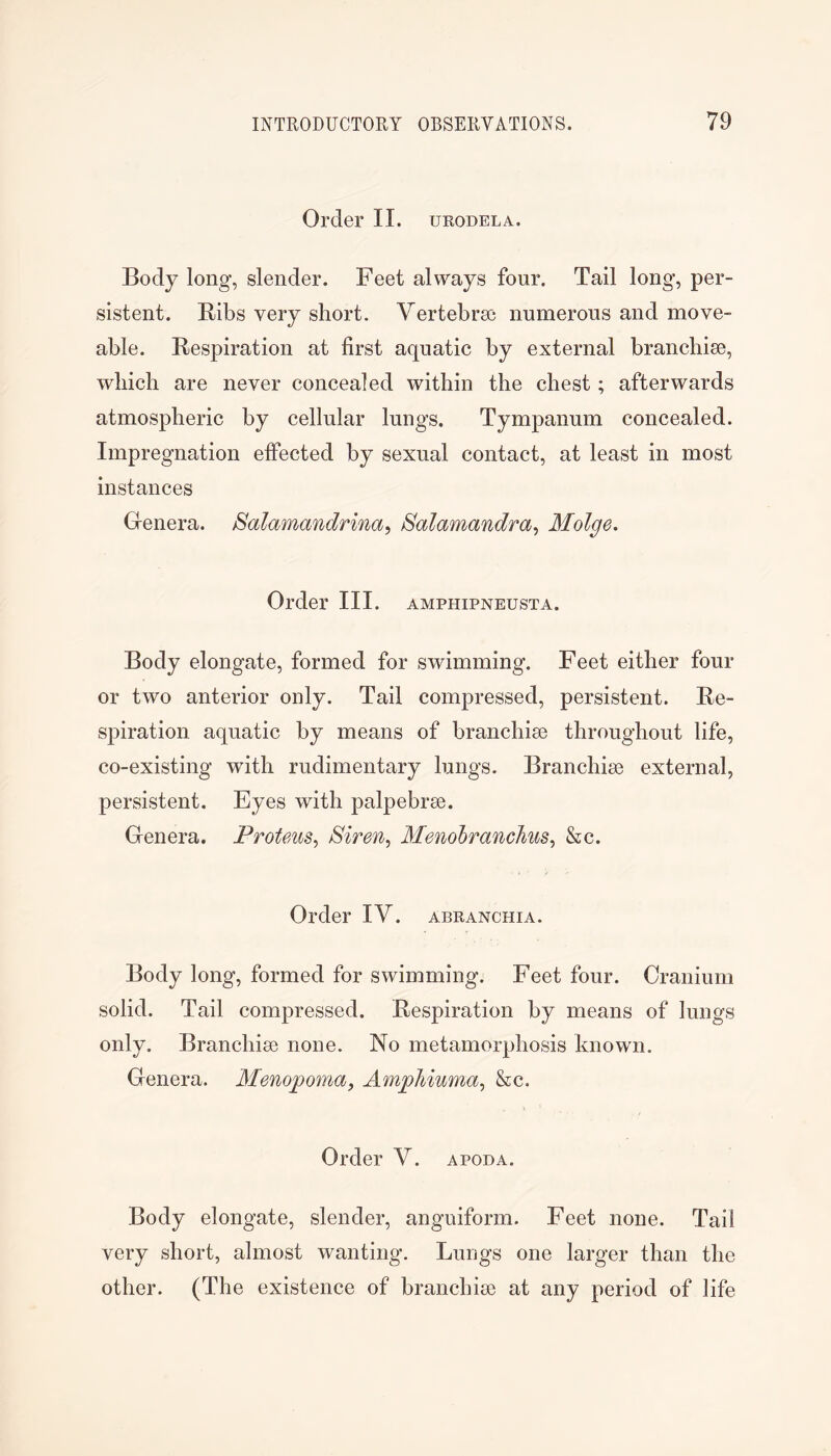 Order II. URODELA. Body long, slender. Feet always four. Tail long, per- sistent. Ribs very short. Vertebrse numerous and move- able. Respiration at first aquatic by external branchiae, which are never concealed within the chest; afterwards atmospheric by cellular lungs. Tympanum concealed. Impregnation effected by sexual contact, at least in most instances Genera. Salamandrina, Salamandra^ Molge, Order III. amphipneusta. Body elongate, formed for swimming. Feet either four or two anterior only. Tail compressed, persistent. Re- spiration aquatic by means of branchiae throughout life, co-existing with rudimentary lungs. Branchiae external, persistent. Eyes with palpebrae. Genera. Proteus^ Menolranchus^ &c. Order IV. abranchia. Body long, formed for swimming. Feet four. Cranium solid. Tail compressed. Respiration by means of lungs only. Branchiae none. No metamorphosis known. Genera. Menopoma, Amphiuma^ &c. Order V. apoda. Body elongate, slender, anguiform. Feet none. Tail very short, almost wanting. Lungs one larger than the other. (The existence of branchiae at any period of life