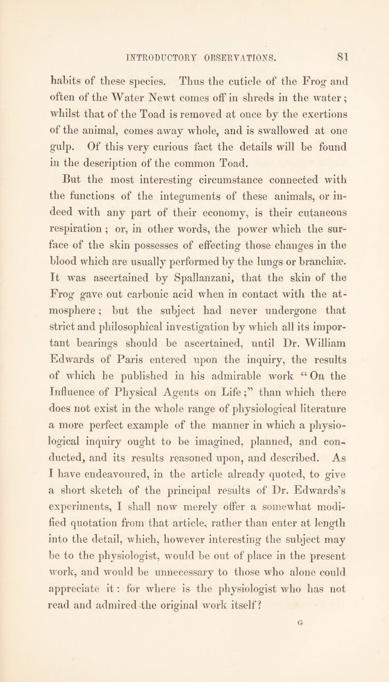 habits of these species. Thus the cuticle of the Frog and often of the Water Newt comes off in shreds in the water; whilst that of the Toad is removed at once by the exertions of the animal, comes away whole, and is swallowed at one gulp. Of this very curious fact the details will be found in the description of the common Toad. But the most interesting circumstance connected with the functions of the integuments of these animals, or in- deed with any part of their economy, is their cutaneous respiration; or, in other words, the power which the sur- face of the skin possesses of effecting those changes in the blood which are usually performed by the lungs or branchiee. It was ascertained by Spallanzani, that the skin of the Frog gave out carbonic acid when in contact with the at- mosphere ; but the subject had never undergone that strict and philosophical investigation by which all its impor- tant bearings should be ascertained, until Dr. William Edwards of Paris entered upon the inquiry, the results of which he published in his admirable work “ On the Influence of Physical Agents on Lifethan which there does not exist in the whole range of physiological literature a more perfect example of the manner in which a physio- logical inquiry ought to be imagined, planned, and con- ducted, and its results reasoned upon, and described. As I have endeavoured, in the article already quoted, to give a short sketch of the principal results of Dr. Edwards’s experiments, I shall now merely offer a somewhat modi- fied quotation from that article, radher than enter at length into the detail, which, however interesting the subject may be to the physiologist, would be out of place in the present work, and would be unnecessary to those who alone could appreciate it: for where is the physiologist who has not read and admired-the original work itself? G