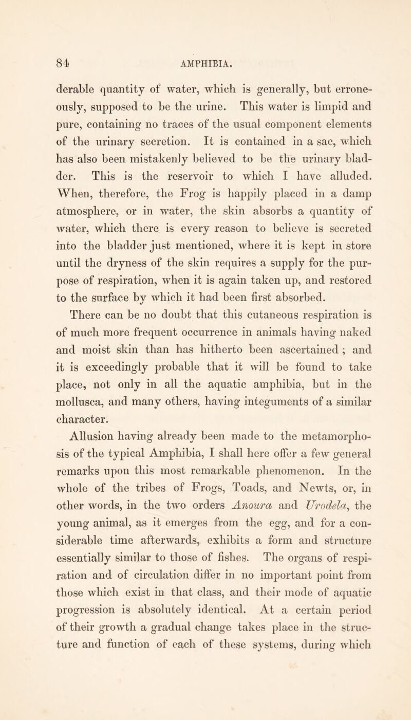 derable quantity of water, wlilcli is generally, but errone- ously, supposed to be the urine. This water is limpid and pure, containing no traces of the usual component elements of the urinary secretion. It is contained in a sac, which has also been mistakenly believed to be the urinary blad- der. This is the reservoir to which I have alluded. When, therefore, the Frog is happily placed in a damp atmosphere, or in water, the skin absorbs a quantity of water, which there is every reason to believe is secreted into the bladder just mentioned, where it is kept in store until the dryness of the skin requires a supply for the pur- pose of respiration, when it is again taken up, and restored to the surface by which it had been first absorbed. There can be no doubt that this cutaneous respiration is of much more frequent occurrence in animals having naked and moist skin than has hitherto been ascertained ; and it is exceedingly probable that it will be found to take place, not only in all the aquatic amphibia, but in the mollusca, and many others, having integuments of a similar character. Allusion having already been made to the metamorpho- sis of the typical Amphibia, I shall here offer a few general remarks upon this most remarkable phenomenon. In the whole of the tribes of Frogs, Toads, and Newts, or, in other words, in the two orders Anoura and Urodela^ the young animal, as it emerges from the egg, and for a con- siderable time afterwards, exhibits a form and structure essentially similar to those of fishes. The organs of respi- ration and of circulation differ in no important point from those which exist in that class, and their mode of aquatic progression is absolutely identical. At a certain period of their growth a gradual change takes place in the struc- ture and function of each of these systems, during which