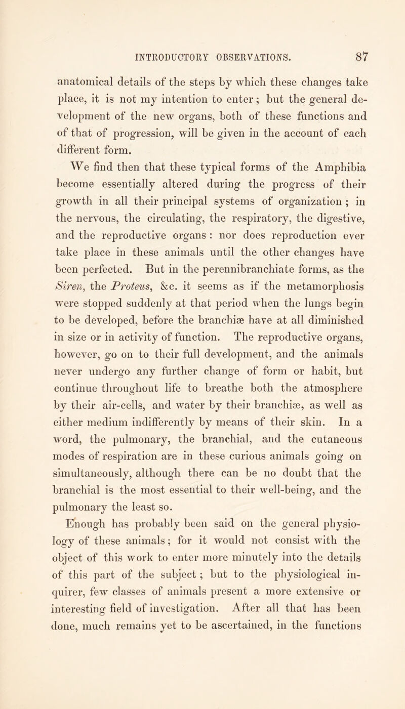 anatomical details of the steps by which these changes take place, it is not my intention to enter; but the general de- velopment of the new organs, both of these functions and of that of progression, will be given in the account of each different form. We find then that these typical forms of the Amphibia become essentially altered during the progress of their growth in all their principal systems of organization ; in the nervous, the circulating, the respiratory, the digestive, and the reproductive organs : nor does reproduction ever take place in these animals until the other changes have been perfected. But in the perennibranchiate forms, as the Siren, the Proteus, &c. it seems as if the metamorphosis were stopped suddenly at that period when the lungs begin to be developed, before the branchiae have at all diminished in size or in activity of function. The reproductive organs, however, go on to their full development, and the animals never undergo any further change of form or habit, but continue throughout life to breathe both the atmosphere by their air-cells, and water by their branchiae, as well as either medium indifferently by means of their skin. In a word, the pulmonary, the branchial, and the cutaneous modes of respiration are in these curious animals going on simultaneously, although there can be no doubt that the branchial is the most essential to their well-being, and the pulmonary the least so. Enough has probably been said on the general physio- logy of these animals; for it would not consist with the object of this work to enter more minutely into the details of this part of the subject; but to the physiological in- quirer, few classes of animals present a more extensive or interesting field of investigation. After all that has been done, much remains yet to be ascertained, in the functions