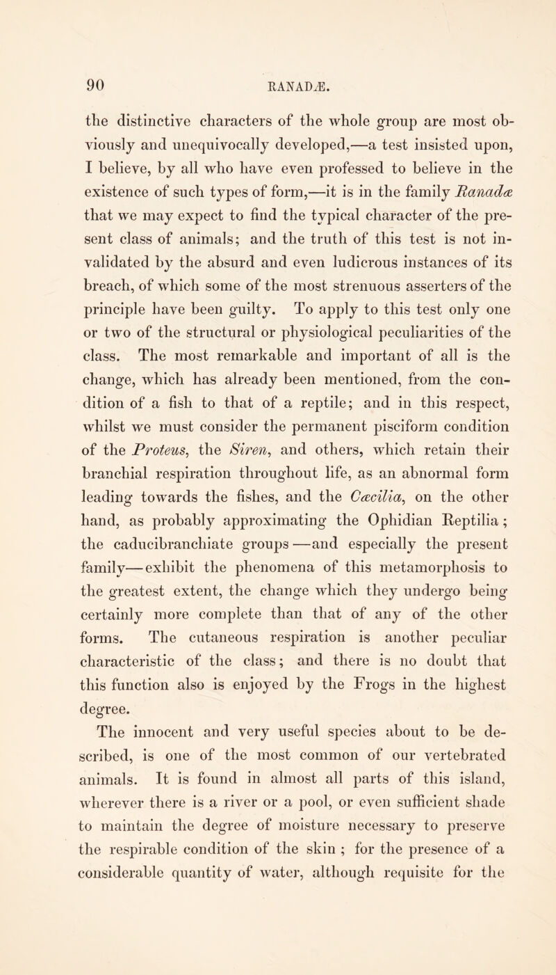 the distinctive characters of the whole group are most ob- viously and unequivocally developed,—a test insisted upon, I believe, by all who have even professed to believe in the existence of such types of form,—it is in the family BanadfZ that we may expect to find the typical character of the pre- sent class of animals; and the truth of this test is not in- validated by the absurd and even ludicrous instances of its breach, of which some of the most strenuous asserters of the principle have been guilty. To apply to this test only one or two of the structural or physiological peculiarities of the class. The most remarkable and important of all is the change, which has already been mentioned, from the con- dition of a fish to that of a reptile; and in this respect, whilst we must consider the permanent pisciform condition of the Proteus^ the Siren^ and others, which retain their branchial respiration throughout life, as an abnormal form leading towards the fishes, and the Cmcilia^ on the other hand, as probably approximating the Ophidian Reptilia; the caducibranchiate groups —and especially the present family—exhibit the phenomena of this metamorphosis to the greatest extent, the change which they undergo being certainly more complete than that of any of the other forms. The cutaneous respiration is another peculiar characteristic of the class; and there is no doubt that this function also is enjoyed by the Frogs in the highest degree. The innocent and very useful species about to he de- scribed, is one of the most common of our vertebrated animals. It is found in almost all parts of this island, wherever there is a river or a pool, or even sufficient shade to maintain the degree of moisture necessary to preserve the respirable condition of the skin ; for the presence of a considerable quantity of water, although requisite for the