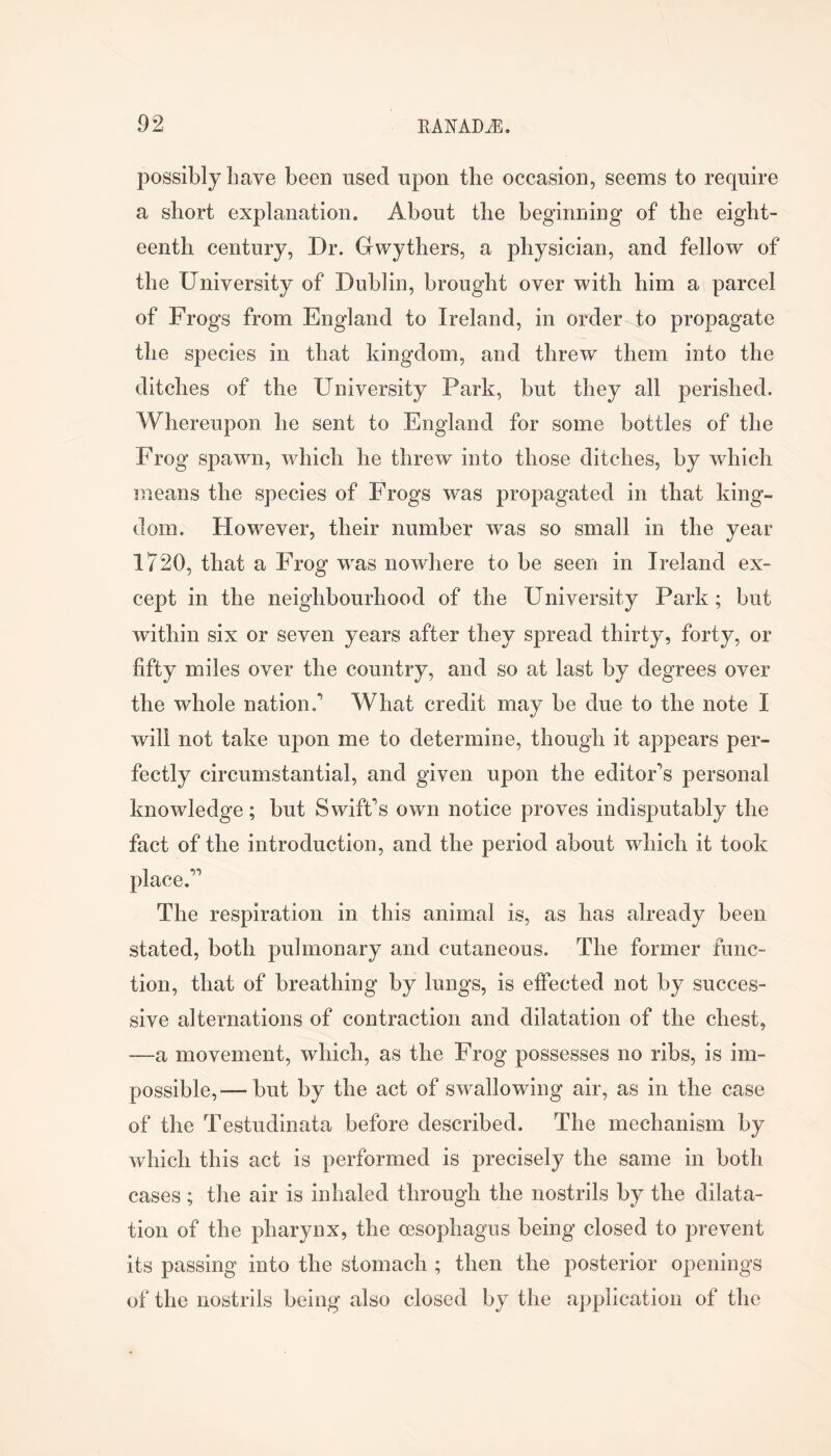 possibly have been used upon the occasion, seems to require a short explanation. About the beginning of the eight- eenth century, Dr. Gwythers, a physician, and fellow of the University of Dublin, brought over with him a parcel of Frogs from England to Ireland, in order to propagate the species in that kingdom, and threw them into the ditches of the University Park, but they all perished. Whereupon he sent to England for some bottles of the Frog spawn, which he threw into those ditches, by which means the species of Frogs was propagated in that king- dom. However, their number was so small in the year 1720, that a Frog was nowhere to be seen in Ireland ex- cept in the neighbourhood of the University Park; but within six or seven years after they spread thirty, forty, or fifty miles over the country, and so at last by degrees over the whole nation.’ What credit may be due to the note I will not take upon me to determine, though it appears per- fectly circumstantial, and given upon the editor’s personal knowledge; but Swift’s own notice proves indisputably the fact of the introduction, and the period about which it took place.” The respiration in this animal is, as has already been stated, both pulmonary and cutaneous. The former func- tion, that of breathing by lungs, is effected not by succes- sive alternations of contraction and dilatation of the chest, —a movement, which, as the Frog possesses no ribs, is im- possible,— but by the act of swallowing air, as in the case of the Testudinata before described. The mechanism by which this act is performed is precisely the same in both cases ; the air is inhaled through the nostrils by the dilata- tion of the pharynx, the oesophagus being closed to prevent its passing into the stomach ; then the posterior openings of the nostrils being also closed by the application of the