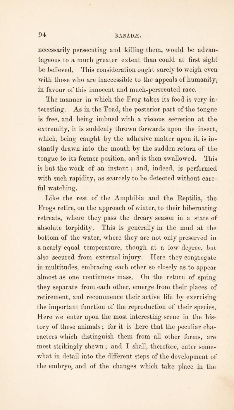 necessarily persecuting and killing them, would be advan- tageous to a much greater extent than could at first sight be believed. This consideration ought surely to weigh even with those who are inaccessible to the appeals of humanity, in favour of this innocent and much-persecuted race. The manner in which the Frog takes its food is very in- teresting. As in the Toad, the posterior part of the tongue is free, and being imbued with a viscous secretion at the extremity, it is suddenly thrown forwards upon the insect, which, being caught by the adhesive matter upon it, is in- stantly drawn into the mouth by the sudden return of the tongue to its former position, and is then swallowed. This is but the work of an instant; and, indeed, is performed with such rapidity, as scarcely to be detected without care- ful watching. Like the rest of the Amphibia and the Reptilia, the Frogs retire, on the approach of winter, to their hibernating retreats, where they pass the dreary season in a state of absolute torpidity. This is generally in the mud at the bottom of the water, where they are not only preserved in a nearly equal temperature, though at a low degree, but also secured from external injury. Here they congregate in multitudes, embracing each other so closely as to appear almost as one continuous mass. On the return of spring they separate from each other, emerge from their places of retirement, and recommence their active life by exercising the important function of the reproduction of their species. Here we enter upon the most interesting scene in the his- tory of these animals; for it is here that the peculiar cha- racters which distinguish them from all other forms, are most strikingly shewn; and I shall, therefore, enter some- what in detail into the different steps of the development of the embryo, and of the changes which take place in the