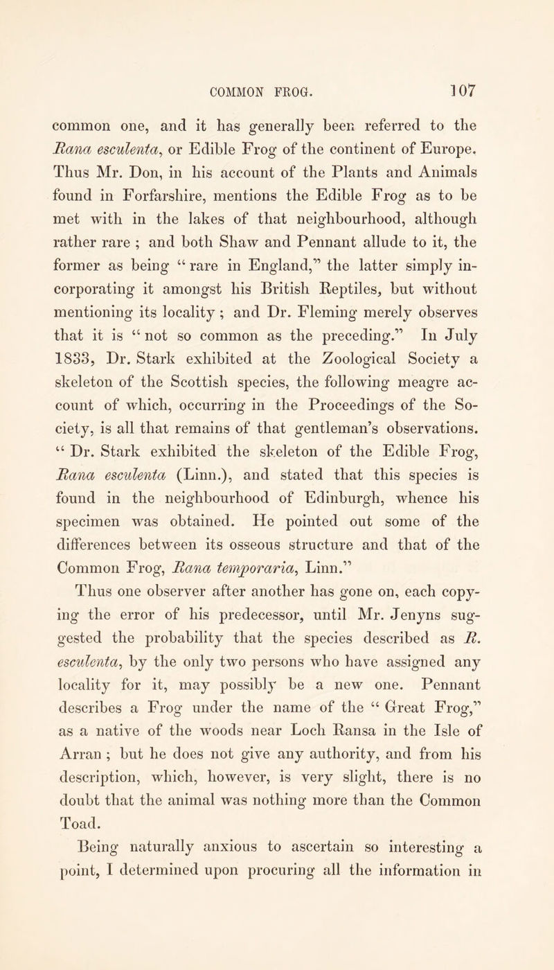 common one, and it has generally been referred to the Rana esculenta^ or Edible Frog of the continent of Europe. Thus Mr. Don, in his account of the Plants and Animals found in Forfarshire, mentions the Edible Frog as to be met with in the lakes of that neighbourhood, although rather rare ; and both Shaw and Pennant allude to it, the former as being “ rare in England,” the latter simply in- corporating it amongst his British Reptiles, but without mentioning its locality; and Dr. Fleming merely observes that it is “ not so common as the preceding.” In July 1833, Dr. Stark exhibited at the Zoological Society a skeleton of the Scottish species, the following meagre ac- count of which, occurring in the Proceedings of the So- ciety, is all that remains of that gentleman’s observations. “ Dr. Stark exhibited the skeleton of the Edible Frog, Bana escuUnta (Linn.), and stated that this species is found in the neighbourhood of Edinburgh, whence his specimen was obtained. He pointed out some of the differences between its osseous structure and that of the Common Frog, Bana temporaria^ Linn.” Thus one observer after another has gone on, each copy- ing the error of his predecessor, until Mr. Jenyns sug- gested the probability that the species described as B. esGulonta^ by the only two persons who have assigned any locality for it, may possibly be a new one. Pennant describes a Frog under the name of the “ Great Frog,” as a native of the woods near Loch Ransa in the Isle of Arran ; but he does not give any authority, and from his description, which, however, is very slight, there is no doubt that the animal was nothing more than the Common Toad. Being naturally anxious to ascertain so interesting a point, I determined upon procuring all the information in