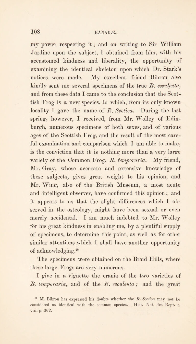 my power respecting it; and on writing to Sir William Jardine upon the subject, I obtained from him, with bis accustomed kindness and liberality, the opportunity of examining the identical skeleton upon which Dr. Stark’s notices were made. My excellent friend Bibron also kindly sent me several specimens of the true R. esculenta^ and from these data I came to the conclusion that the Scot- tish Frog is a new species, to which, from its only known locality I gave the name of R. Scotica. During the last spring, however, I received, from Mr. Wolley of Edin- burgh, numerous specimens of both sexes, and of various ages of the Scottish Frog, and the result of the most care- ful examination and comparison which I am able to make, is the conviction that it is nothing more than a very large variety of the Common Frog, R» temporaria. My friend, Mr. Cray, whose accurate and extensive knowledge of these subjects, gives great weight to his opinion, and Mr. Wing, also of the British Museum, a most acute and intelligent observer, have confirmed this opinion; and it appears to us that the slight differences which I ob- served in the osteology, might have been sexual or even merely accidental. I am much indebted to Mr. Wolley for his great kindness in enabling me, by a plentiful supply of specimens, to determine this point, as well as for other similar attentions which I shall have another opportunity of acknowledging.^ The specimens were obtained on the Braid Hills, where these large Frogs are very numerous. I give in a vignette the crania of the two varieties of R. temporaria^ and of the R, esculenta; and the great M. Bibron has expressed his doubts whether the R. Scotica may not be considered as identical with the common species. Hist. Nat. des Kept. t. viii. p. 362.