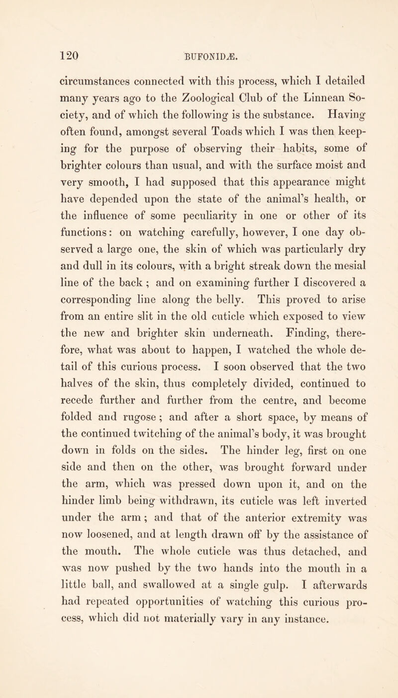 circumstances connected with this process, which I detailed many years ago to the Zoological Club of the Linnean So- ciety, and of which the following is the substance. Having often found, amongst several Toads which I was then keep- ing for the purpose of observing their habits, some of brighter colours than usual, and with the surface moist and very smooth, I had supposed that this appearance might have depended upon the state of the animaFs health, or the influence of some peculiarity in one or other of its functions: on watching carefully, however, I one day ob- served a large one, the skin of which was particularly dry and dull in its colours, with a bright streak down the mesial line of the back ; and on examining further I discovered a corresponding line along the belly. This proved to arise from an entire slit in the old cuticle which exposed to view the new and brighter skin underneath. Finding, there- fore, what was about to happen, I watched the whole de- tail of this curious process. I soon observed that the two halves of the skin, thus completely divided, continued to recede further and further from the centre, and become folded and rugose ; and after a short space, by means of the continued twitching of the animaFs body, it was brought down in folds on the sides. The hinder leg, first on one side and then on the other, was brought forward under the arm, which was pressed down upon it, and on the hinder limb being withdrawn, its cuticle was left inverted under the arm; and that of the anterior extremity was now loosened, and at length drawn off by the assistance of the mouth. The whole cuticle was thus detached, and was now pushed by the two hands into the mouth in a little ball, and swallowed at a single gulp. I afterwards had repeated opportunities of watching this curious pro- cess, which did not materially vary in any instance.