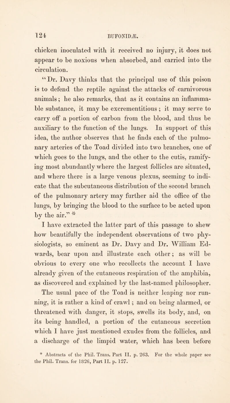 chicken inoculated with it received no injury, it does not appear to be noxious when absorbed, and carried into the circulation. ‘‘Dr. Davy thinks that the principal use of this poison is to defend the reptile against the attacks of carnivorous animals; he also remarks, that as it contains an inflamma- ble substance, it may be excrementitious ; it may serve to carry off a portion of carbon from the blood, and thus be auxiliary to the function of the lungs. In support of this idea, the author observes that he finds each of the pulmo- nary arteries of the Toad divided into two branches, one of which goes to the lungs, and the other to the cutis, ramify- ing most abundantly where the largest follicles are situated, and where there is a large venous plexus, seeming to indi- cate that the subcutaneous distribution of the second branch of the pulmonary artery may further aid the office of the lungs, by bringing the blood to the surface to be acted upon by the air.’’''' I have extracted the latter part of this passage to shew how beautifully the independent observations of two phy- siologists, so eminent as Dr. Davy and Dr. William Ed- wards, bear upon and illustrate each other; as will be obvious to every one who recollects the account I have already given of the cutaneous respiration of the amphibia, as discovered and explained by the last-named philosopher. The usual pace of the Toad is neither leaping nor run- ning, it is rather a kind of crawl; and on being alarmed, or threatened with danger, it stops, swells its body, and, on its being handled, a portion of the cutaneous secretion which I have just mentioned exudes from the follicles, and a discharge of the limpid water, which has been before * Abstracts of the Phil. Trans. Part II. p. 263. For the whole paper see the Phil. Trans, for 1826, Part II. p. 127.